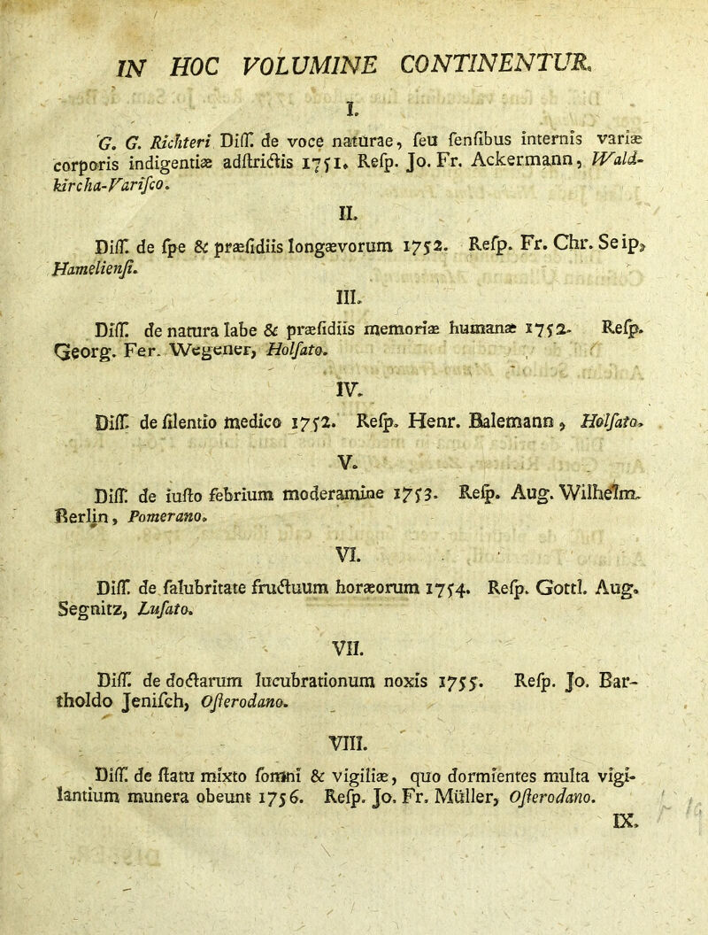 IN HOC VOLUMINE CONTINENTUR, I. G. G. RkJiteri DifiTT de voce naturae, feu fenfibus internis varis corporis indigentis adflri&is 1751, Refp. Jo. Fr. Ackermann, Wald- lurch a-Far ifco. II. Di/TI de ipe Si prsfidiis longaevorum 1752. Refp- Fr. Chr. Seip, Hamelienf. i IIL DM! de natura iabe & praefidiis memoris humanae 1752. Refp. Qeorg. Fer. Wegener, Holfato. IV. Oif£ de illentio medico 1752. Relp. Henr. Balemann, Holfato■» V. Dili; de iufto febrium moderamine 275*5. Refp. Aug. Wilhelm. Berlin, Pomerano» VI. DifT de falubritate fru&uum horsorum 1754. Refp. Gotti. Aug. Segnitz, Lufato. VII. Difli de do&arum lucubrationum noxis 3755. Refp. Jo. Bar- tholdo Jenifch, Of erodam. VIII. Diff de flatu mixto fomni & vigiiiae, quo dormientes multa vigi- landum munera obeunt 1756. Refp. Jo, Fr. Mulier, Oferodano. IX.