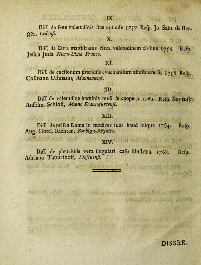 Dlff de Tene valetudinis fuae cullode 17^7. Refp. Jo. Sam. de Ber- ger, Cellenji. X» DifT. de Cura magiftratus circa valetudinem civium 175% Refp, Jefaia Juda Nicro- Ulm<t Franco. XI. Did*, de co&ionum phefidiis evacuantium abufu everfis 1758- Refp. Cofmann Uilmann, Manhemenji. XII DifT de valetudine hominis nudi & cooperti 1/63. Refp. Beyfufs- Anfelm. SchlolI, Moeno-Francofurtenji. XIII. DifT. de prifca Roma in medicos fuos haud iniqua 1764. Refp. Aug. Gotti. Richter, Zorbiga-Mifnico. XIV. DiC de pleuritide vera fmgulari cafu illuflrata. 1768. Refp. Adriano TattarinofF, Mofcuenfu L D1SSER-