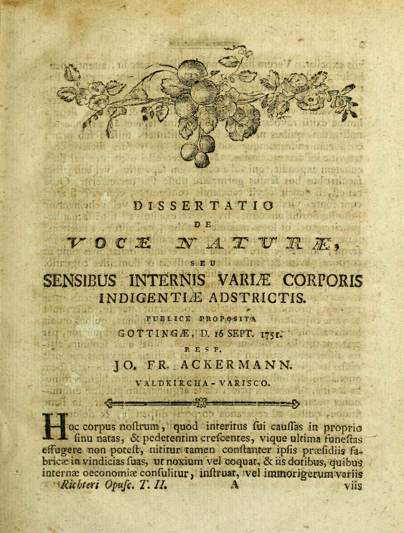 DISSERTATIO DE vocm ¥4 rir?i . * ■ : seu SENSIBUS INTERNIS VARLE CORPORIS INDIGENTIAE ADSTRICTIS. i * ,  y J ' * ' 1 PXJiBLICE JROPOSim GO T TIN G M, a 16 SEPT. itfjr: R E S P. jO> FR. ACKERMANN, VALDKIRCHA - VARJSCO. ^ Hoc corpus noftrum, quod interitus fui eauffas in proprio finu natas, <5t pederentim crefcentes, vique ultima funeftas effugere non potefi, nititur tamen conftanter ipfis praefidiis fa- brics in vindicias fuas, ut noxium vel coquar, & iis dotibus, quibus interna: oeconomiae confulitur, infffuat, vel irnmorigerum variis >Richteri Opufc, T. 11% A viis