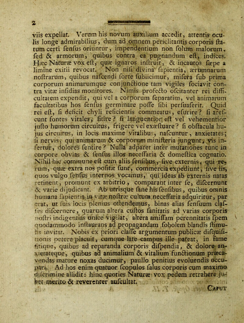 viis expellat. Verum his novum auxilium accedit, attentis ocu> lis longe admirabilius, dum ad.omnem periclitantis corporis da- tum certi fenfus oriuntur, impendentium non folum malorum, fed & armorum, quibus contra ea pugnandum eft, indices. Haec Naturae vox eft, quae ignaros inftruit, & incautos faepe a limine exitii revocat. Non nili divina fapientia, aerumnarum noftrarum, quibus nafcendi forte fubiicimur, mifera fub prima corporum animarumque conjunctione tam vigiles fociavit con- tra vitae inlidias monitores. Nimis profeCto ofcitanter rei diffi- cultatem expendit, qui vel a corporum feparatim, vel animarum facultatibus hos fenfus germinare pofie libi perfuaferir. Quid rei eft, fi deficit chyli reficientis commearus, efurire? fi arefi- eunt fontes vitales, fitire ? fi lariguentior eft vel vehementior jufto humorum circuitus, frigere vel exaeftuare? fi obftacula hu- jus circuitus, in locis maxime viralibus, nafcuntur, anxietates; fi nervis* qui animarum St corporum minifteria jungunt, vis in- fertur, dolores fentire? Nulla adparet inter mutationes tunc in corpore obvias & fenfus illos necefiaria St domeftica cognatio. Nihil hic commune eft cum aliis fenfibus, five externis, qui re- rum, quae extra nos pofitae funr, commercia expediunt, five iis, quos vulgo fenfus internos vocamus, qui ideas ab externis naras retinent , promunt ex arbitrio , comparant inter fe, difeernunt & varie dijudicant. Ab utrisque fane his fenfibus, quibus omnis humana lapientia in vitae noftrae cultum necefiaria adquiritur, par erat, ut fisis locis 'plenius oftendemus, binas alias fenfuum claC- fies difeernere, quarum altera cuftos fanitatis ad varias corporis noftri indigentias unice vigilat, altera amiflam perennitatis fpem quodammodo inftaurans aci propagandam fobolem blandis ftimu- iis invitat. Nobis ex priori clafie argumentum publicae difquifi- nonis petere placuit, cumque late campus ille pareat, in fame fitique, quibus ad reparanda corporis difpendia, St dolore an- xietateque, quibus ad animalium & vitalium fun&ionum praeca- vendas mature noxas ducimur, paullo penitius evoluendis occu- pari. Ad hos enim quatuor fcopulos falus corporis cum maximo diferimine allidit: hinc quoties Naturae vox pedem retrahere ju- fesr merito St reverenter aufcultat. • . s Ca*UT