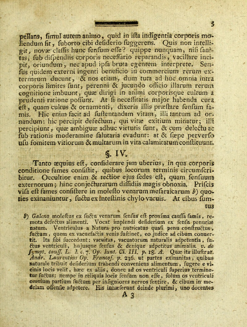 pedans, fi muI an te m a ni mo, quid in ida indigentia corporis mo- liendum fit, fuborto cibi d'eliderio fuggerens. Quis non intellb git,, novarcladis hunc fenfum-efFe? quippe nunquam, mfifanr- tas, fub difpendiis corporis necefTario- reparandis y vacillare inci- pit, oriundum , nee apud ipfa bruta egentem interprete. Sen- fus quidem externi ingenti beneficio- in commercium' rerum ex- ternarum ducunt, & nos etiam, dum tuta ad hue omnia intra corporis limites funt, perenni & jucundo officio illarum rerum cognitione imbuunt, quas dirigi in- animi eorporisque cultum a prudenti ratione poffunr. At fi neceflitatis major habenda cura eft, quam cultus & ornamenti, dixeris illis prsedare fienfum fa- mis. Hic enim facit ad fudentandam vitam, illi tantum ad or- nandum: hic percipit defe<dum, qui vitae exitium minatur; illi percipiunty quas ambiguae adhuc virtutis funt, & cum deletu ac fub rationis moderamine falutaria evadunt: at & fas pe perverfo ufu fomitem vitiorum & multarum in vita calamitatum condituum, f. I V. Tanto aequius ed, confiderare j^m uberius, in qua corporis conditione fames confidit, quibus locorum terminis circumfert- bitur. Occultior enim & reflior ejus fedes ed, quam fenfutmi externorum; hinc conjecturarum difiidiis magis obnoxia, Prifcis vifa eft fames confidere in moledo venarum mefaraicarum &) quo- ties exinaniuntur, fuctu ex tntedinis chylo-vacuis» At cibus fum- tU3 % 5) Galeno molemus ex fuftu venarum fenfus e ii proxima caulifa famis , re- mota defeftus alimenti. Vocat implendi defiderium ex fenftt penurias natum. Ventriculus a Natura pro nutricatus quali penu conftructus , fuftum, quem ex vacuefaftis venis fuftinet, eo judice ad cibum conuer- tit. Ita fibi fuecedunt: vacuitas, vacuatorum naturalis adpetentia , fu- ftus ventriculi, hu jusque fenfus & denique ad peti tus animalis, v. de fympt. cau/J. L. 2. c. 7. Op. hint. Cl. III, p. r8- A. Quae ita illuftraf. Andr. Laurentius Op. Franco/, p. 236. ut partes exinanitas, quibus naturale tribuit defiderium trahendi conveniens alimentum , fugere e vi- cinis locis velit, haec ex aliis, donec ad1 os ventriculi fuperius termine- tur fuftus: nempe in reliquis locis fenfum non e fle, folum os ventriculi omnium partium fuftum per infigniores nervos fentire, & cibum in1 me- elqlam offenfse adpetere. His inheeferunt deinde plurimi, uno docentes A 3