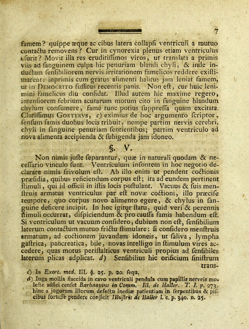 famem? quippe aeque ac cibus latera collapfi ventriculi a mutuo contaflu removens? Cur in cynorexia plenus etiam ventriculus tfurit? Movit illa res eruditiffimos viros, ut translata a primis viis ad fanguinem culpa hic penuriam blandi chyli, & inde in- duddam fenfibiliorem nervis irritationem famelicos reddere exifti- marent: inprimis cum gratus alimenti halitus jam leniat famem, ut in Democrito fuffitus recentis panis. Non eft, cur huic leni- mini famelicus diu confidat. Illud autem hic maxime regero, intenfiorem febrium acutarum motum cito in fanguine blandum chylum confumere, fame tunc potius fuppreffa quam excitata.. Clariffimus Gortervs, c) eximius de hoc argumento fcriptor, fenfum famis duobus locis tribuit, nempe parrim nervis cerebri, chyli in fanguine penuriam fentientibus; partim ^ventriculo ad nova alimenta accipienda & fubigenda jam idoneo. §. v. Non nimis jufte feparantur, quae in naturali quodam & ne- eefiario vinculo funt. Ventriculum infontem in hoc negotio de- clarare nimis frivolum eft. Ab illo enim ut pendent codlionis prsefidia, quibus reficiendum corpus eft; ita ad eundem pertinent ftimuli, qui id officii in iftis locis poftulant. Vacuus & fuis men- ftruis armatus ventriculus par eft novae codlioni, illo praecife tempore, quo corpus novo alimento egere, & chylus in fan- guine deficere incipit. In hoc igitur ftatu, quid veri & perennis ftimuli occurrat, difpiciendum & pro caufla famis habendum eft. Si ventriculum ut vacuum confidero, dubium non eft, fenfibilium laterum contadlum mutuo fri&u ftimulare: fi confidero menftruis armatum, ad co&ionem juvandam idoneis, ut faliva , lympha gaftrica, pancreatica, bile, novas intelligo in ftimulum vires ac- cedere, quas motus periftalticus ventriculi propius ad fenfibiles laterum plicas adplicat. d) Senfibilius hic orificium finiftrum trans» e) In Exerc. med. III. §. 25. p. 20. fequ, d), Iuga mollia flaccida in cavo ventriculi pendula cum papillis nerveis mo. lefte adfici cenfet Barhaayins in Comm. III. de Haller. T. I. p. 273. hinc a jugorum illorum defeftu inedise patientiam in ferpentibus & pii- cibus fortafle pendere conjicit llktjlris de Haller I. c. p. 340. n. 25.