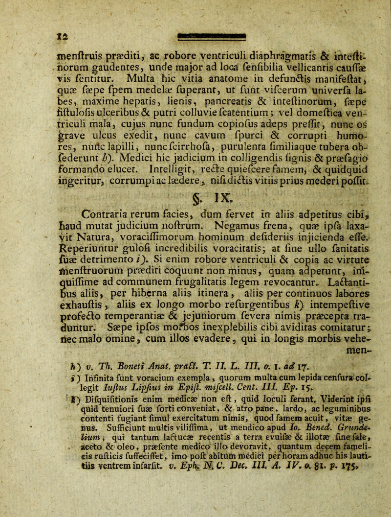 menftruis preediti, ae robore ventriculi diaphragmatis & intelR- horum gaudentes, unde major ad loca fenfibilia vellicantis cauflk vis fentitur. Multa hic vitia anatome in defundis manifeftat, quos foepe fpem medela; fuperant, ut funt vifcerum univerfa la- bes, maxime hepatis, lienis, pancreatis & inteftinorum, faepe fiftulofis ulceribus & putri colluvie fcatentium; vel domeftica ven- triculi mala, cujus nunc fundum copiofus adeps preffit, nunc os jfrrave ulcus exedit, nunc cavum fpurci & corrupti humo- res, nuric lapilli, nuncfcirrhofa, purulenta limiliaque tubera ob- federunt b). Medici hic judicium in colligendis lignis & praefagio formando elucet. Intelligit, rede quiefcere famem, & quidquid ingeritur, corrumpi ac laedere , nifi didis vitiis prius mederi poHit. IK. Contraria rerum facies, dum fervet in aliis adpetitus cibi, haud mutat judicium noftrum. Negamus frena, quae ipfa laxa- vit Natura, voraciflimorum hominum defideriis injicienda elTe. Reperiuntur gulofi incredibilis voracitatisj at fine ullo fanitatis fuse detrimento i). Si enim robore ventriculi & copia ac virtute flienftruorum praediti coquunt non minus, quam adpetunt, ini- quiffime ad communem frugalitatis legem revocantur.. Ladanti- bus aliis, per hiberna aliis itinera, aliis per continuos labores exhauftis , aliis ex longo morbo refurgentibus k) intempeftive profedo temperantiae & jejuniorum fevera nimis praecepta tra- duntur. Saepe ipfbs mofbos inexplebilis cibi aviditas comitatur;, ilee malo omine, cum illos evadere, qui in longis morbis vehe- nte n- h) v. Th. Boneti Anat. praff. T. II. L. III, c. i. ad 17. i) Infinita funt voracium exempla, quorum multa cum lepida cenfura col- legit Iufius Lipjius in Epiji. mifcelL Cent. III. Ep. 15. K) Difquifitionis enim medicae non eft, quid loculi ferant* Viderint ipfi quid tenuiori fuae forti conveniat, & atro pane, lardo, ac leguminibus contenti fugiant fimut exercitatum nimis, quod famem acuit, vitae ge- nus. Sufficiunt multis viliffima, ut mendico apud Io. Bened. Grunde- lium , qui tantum lactucae recentis a terra evulfae & illotae fine fale, aceto & oleo, praefente medico illo devoravit, quantum decem farpeli- cis rufticis fuffecifiet, imo poft abitum medici per horam adhuc his lauti- tiis ventrem infarfit, v, Eph, N. C. Dec, III. A. IV, o, 8*- P* 175»