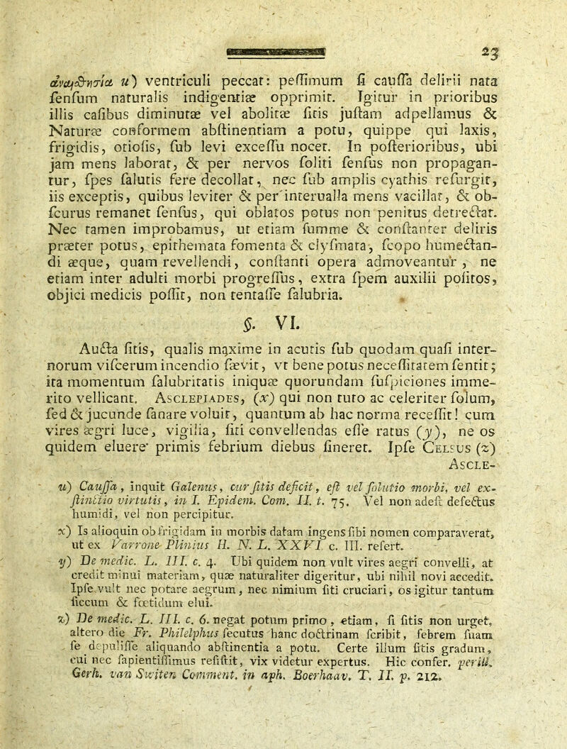 dvcbj&?i7icL u) ventriculi peccat: peflimum fi caufia delirii nata fenfum naturalis indigentiae opprimit. Igitur in prioribus illis cafibus diminutae vel abolitae fitis juftam adpellamus & Naturae conformem abftinentiam a potu, quippe qui laxis, frigidis, otiolis, fub levi excefiu nocet. In pofterioribus, ubi jam mens laborat, & per nervos foliti fenfus non propagan- tur, fpes falutis fere decollat, nec fub amplis cyathis refurgit, iis exceptis, quibus leviter & per'interualla mens vacillat, & ob- fcurus remanet fenfus, qui oblatos potus non penitus detreftat. Nec tamen improbamus, ut etiam fumme & conftanter deliris praeter potus, epithemata fomenta & clyfmata, fcopo humectan- di aeque, quam revellendi, conflanti opera admoveantur, ne etiam inter adulti morbi progreffus, extra fpem auxilii politos, objici medicis pollit, non tentalfe falubria. §• VI. Au£la fitis, qualis maxime in acutis fub quodam quafi inter- norum vifcerum incendio faevit, vt bene potus neceflitaremfentit; ita momentum falubritatis iniquae quorundam fufpiciones imme- rito vellicant. Asclepiades, (x) qui non ruro ac celeriter folum, fed & jucunde fanare voluit, quantum ab hac norma recefiit! curti vires aegri luce, vigilia, liti convellendas efie ratus (y), ne os quidem eluere- primis febrium diebus lineret. Ipfe Celsus (z) AS CLE- u) CauJJa, inquit Galenus, cur fitis deficit, ejl vel folutio morbi, vel ex- ftintiio virtutis, in I. Epidem. Com. II. t. 75. Vel non adefc defeftus humidi, vel non percipitur. ?c) Is alioquin obfrigidam in morbis datam ingensfibi nomen comparaverat, ut ex Varrone Plinius H. N. L. XXVI c. III. refert. y) De medie. L. III. c. 4. Ubi quidem non vult vires aegri convelli, at credit minui materiam, quae naturaliter digeritur, ubi nihil novi accedit. Ipfe vult nec potare aegrum, nec nimium fiti cruciari, os igitur tantum ficcum & foetidum elui. %) lie medic. L. III. c. 6. negat potum primo, etiam, fi fitis non urget, altero die Fr. Philelphus fecutus hanc doftrinam feribit, febrem fuam fe drpulifie aliquando abftinentia a potu. Certe illum fitis gradum, cui nec fapientiffimus refiftit, vix videtur expertus. Hic confer, per ill* Gerh. van Suiter* Comment, in aph. Boerhaav. T. II, p. 212.