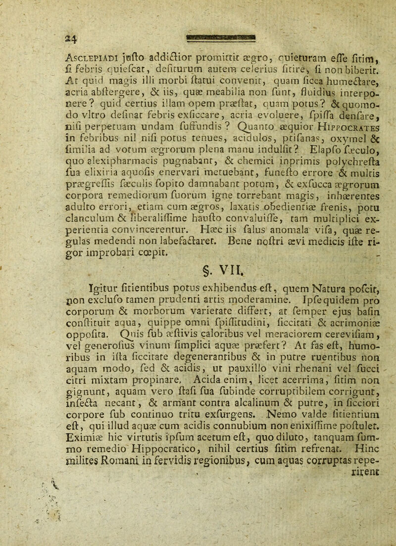 Asclepiadi juflo addiflior promittit aegro, quieturam efle fitim, fi febris quiefcat, defiturum autem celerius fitire, fi. non biberit. At quid magis illi morbi flatui convenit, quam ficca humectare, acria abflergere, & iis, quae meabilia non funt, fluidius interpo- nere? quid certius illam opem praeflat, quam potus? & quomo- do vitro delinat febris exliccare, acria evoluere, fpifla denfare, nili perpetuam undam fuffundis ? Quanto, aequior Hippocrates in febribus nil nifi potus tenues, acidulos, prifanas, oxymel & fimilia ad votum aegrorum plena manu indulfit? Eiapfo fjeculo, quo alexipharmacis pugnabant, & chemici inprimis polychrefta fua elixiria aquofis enervari metuebant, funefto errore & multis praegrefiis faeculis fopito damnabant potum, & exfucca aegrorum corpora remediorum fu orum igne torrebant magis, inhaerentes adulto errori, etiam cum aegros, laxatis.obedientiae frenis, potu clanculum & liberaliflime haufto convaluiiTe, tam multiplici ex- perientia convincerentur. Haec iis falus anomala vifa, quae re- gulas medendi non labefadiaret. Bene noftri aevi medicis ifte ri- gor improbari coepit. §. VII. Igitur fitientibus potus exhibendus efl, quem Natura pofcir, ^pon exclufo tamen prudenti artis moderamine. Ipfequidem pro corporum & morborum varietate differt, at Temper ejus bafin conflituit aqua, quippe omni fpiflitudini, ficcirati & acrimoniae oppofita. Quis fub aeftivis caloribus vel meraciorem cerevifiam , vel generofius vinum fimplici aquae praefert? At fas efl, humo- ribus in ifla ficcirare degenerantibus & in putre ruentibus non aquam modo, fed & acidis, ut pauxillo vini rhenani vel fucci citri mixtam propinare. Acida enim, licet acerrima, fitim non gignunt, aquam vero ftafi fua fubinde corrupribilem corrigunt, infe&a necant, & armant contra alcalinum & putre, in ficciori corpore fub continuo tritu exfurgens. Nemo valde fidentium efl, qui illud aquae cum acidis connubium non enixifiime poflulet. Eximiae hic virtutis ipfum acerum eft, quo diluto, tanquam fum- mo remedio Hippocratico, nihil certius fitim refrenat. Hinc milites Romani in fervidis regionibus, cum aquas corruptas repe- rirent