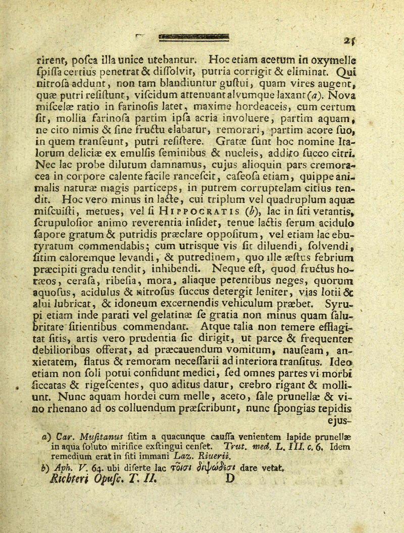 fpiffa certius penetrat & diffolvir, putria corrigit & eliminat. Qui nitrofii addunt, non tam blandiuntur guftui, quam vires augent» quae putri relidunt, vifeidum attenuantalvumque laxant(«). Nova mifcelae ratio in farinofis latet, maxime hordeaceis, cum cerrum fit, mollia farinofa partim ipfa acria involucre, partim aquam» ne cito nimis & fine fru£hi dabatur, remorari , partim acore fuo» in quem tranfeunr, putri refiftere. Gratae funt hoc nomine Ita- lorum deliciae ex emulfis feminibus & nucleis, addifo fuccocirri. Nec lac probe dilutum damnamus, cujus alioquin pars cremora~ cea in corpore calente facile rancefcit, cafeofa etiam, quippe ani- malis naturae magis particeps, in putrem corruptelam citius ten- dit. Hoc vero minus in la&e, cui triplum vel quadruplum aquae mifcuifti, metues, vel fi Hippocratis (£), lac in firi verantis* fcrupulofior animo reverentia' infidet, tenue ladtis ferum acidulo fapore gratum & putridis praeclare oppofitum, vel etiam lacebu- tyratum commendabis; cum utrisque vis fit diluendi, folvendi* fitim caloremque levandi, & putredinem, quo ille aefius febrium praecipiti gradu tendit, inhibendi. Neque eft, quod fru£lus ho- raeos, cerafe, ribefia, mora, aliaque petentibus neges, quorum aquofus, acidulus & «itrofus fuccus detergit leniter, vias lotii«Sc alui lubricat, & idoneum excernendis vehiculum praebet. Syru- pi etiam inde parati vel gelatinae fe gratia non minus quam falu- britate fidentibus commendant. Atque talia non temere efflagi- tat fids, artis vero prudentia fic dirigit, ut parce & frequenter debilioribus offerat, ad praecauendura vomitum, naufeam, an- xietatem, flatus & remoram neceffarii ad interiora tranfitus. Ideo edam non foli potui confidunt medici, fed omnes partes vi morbi ficcatas & rigefeentes, quo aditus datur, crebro rigant & molli- unt. Nunc aquam hordei cum meile, aceto, fale prunellse & vi- no rhenano ad os colluendum praeferibunt, nunc (pongias tepidis ejus» a) Car. Mujitanus fitim a quacunque cauffa venientem lapide prunellae in aqua foiuto mirifice exftingui cenfet. Trut. med. L. III, c. 6. Idem remedium erat in fiti immani Laz. Riuerii. I>) Aph. V. 64. ubi diferte Jac Txavi dlipco^icrl dare vetat» Ricbtm Opufc. T* //. D