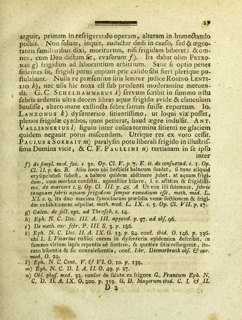 II'H I — arguit, primam in refrigerando operam, alteram in hume£tando pofuit. Nonfolum, inquit, audadter dedi in caufo, fed & aegro- tantis familiaribus dixi, moriturum, nifi. frigidam biberer: & om- nes , cum Deo di&um fit, evaferunt f). ita dabat olim Petro- nas g) frigidam ad laborantium arbitrium. Sane fi optio penes fidentes fit, frigidi potus copiam prae calidofibi fieri plerique po- flulabunt. Nulla re prsefentius fitis lenitur judice Rosino Lenti- lio h)y nec ulla hic noxa eft fub prudenti moderamine metuen- da. G. C. Schelhammerus i) fervum fcribit in fummo aeftu febris ardentis ultra decem libras aquae frigidae avide & clanculum haufiffe, altero mane exftindla febre fanum fuiffe repertum. Io. Lanzonus k) dyfenrerico fitientiffimo, ut loqui vix poffet, plenos frigidae cyathos, quos petierat, haud aegre indulfit. Ant. Valrisnerius l) figulo inter colica tormina fidenti ne glaciem quidem negauit potui mifcendam. Utrique res ex voto ceflit. Paulus a Sorba it m) paralyfin potu liberali frigido in illuftrif- fima Domina vicit, & C. F. Paullini n) tertianam in fe ipfo inter /) de fimpl. med.fae. c. 30. Op. Cl. V. p. 7. E. it. de confuetud. c. r. Op. Cl. II. f - 60. B. Alio loco ubi hefticis balneum fuadet, fi tunc aliquid eryfipelatofi fubeft, a balneo quidem abftinere jubet, at aquam frigi- dam, cum morbus confiftit, agoniftice bibere, i. e. affatim & frigidiffi- me. de marcore c. g- Op. Cl. III. p. 48! A Ut vox illi folemnis, febris tUnquam febris aquam frigidam femper remedium ejfe, meth, med. L. XI. c. 9. ita duo maxima lynocharum praefidia venae feftionem & frigi- dae exhibitionem adpellat. meth. med. L. IX. c. 5. Op. Cl. VII. p. 17. g) Galen, de feli, opt. ad Thrafijb. c. 14. K) Eph. N. C. Lee. III. A. 111. append, p. 97. ad obf, 96. i) De meth. cur. febr. P. III. S. 3. p. 186. k) Eph. N. C. Lee. II. A. IX. 0. 53. p. 84- conf. ibid. 0. 146. p. 336. ubi.I. I Vicarius ruftici curam in dyfenteria epidemica deferibit, in fummo virium lapfu repentis ad fontem , & quoties fitis refurgeret, ite- rato bibentis & fic convalefcentis, conf. Ibr. Diemerbrccck obf. 6? cur„ med. 0. M). l) Eph. N. C. Cent. V. & VI. 0. 10. p. 139. m) Eph. N. C. L. I. A. II. 0. 49. p. 87* 71) Obf. phtjf med. 32. confer de falute ex frigore G. Francum Eph. N. C. D. II, A. IX. 0,200. p. 359. G. D. Mayerum ibid. C. I. & IL
