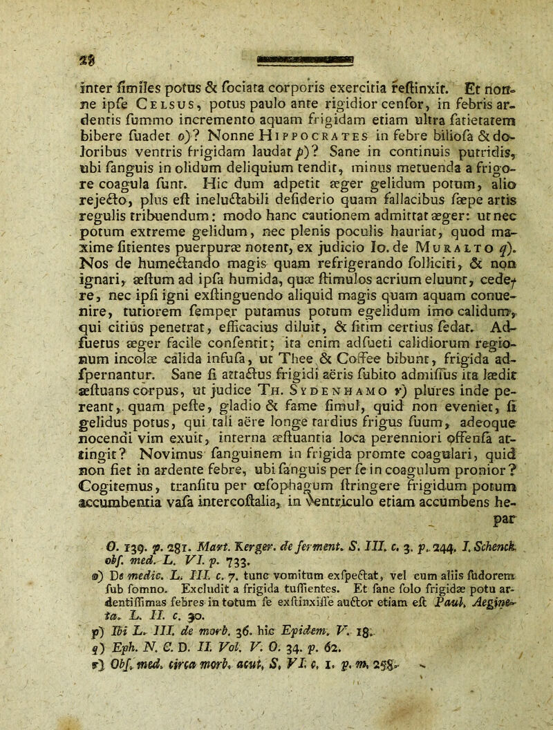 inter fimfles potus & fociara corporis exercitia refHnxit. Et non- ne ipfe Celsus, potus paulo ante rigidior cenfor, in febris ar- dentis fummo incremento aquam frigidam etiam ultra fatieratem bibere fuadet o)? Nonne Hippocrates in febre biliofa & do- loribus ventris frigidam laudat p)? Sane in continuis putridis, ubi fanguis in olidum deliquium tendit, minus metuenda a frigo- re coagula funt. Hic dum adpetit seger gelidum potum, alio reje&o, plus eft inelu&abili defiderio quam fallacibus faepe artis regulis tribuendum: modo hanc cautionem admittar aeger: ut nec potum extreme gelidum , nec plenis poculis hauriar, quod ma- xime fidentes puerpurae notent, ex judicio Io.de Muralto q). Nos de hume&ando magis quam refrigerando folliciri, & nqn ignari, seftum ad ipfa humida, quae ftiniulos acrium eluunt, cede/ re, nec ipfi igni exftinguendo aliquid magis quam aquam conue- nire, tutiorem Temper putamus potum egelidum imo calidum, qui citius penetrat, efficacius diluit, & fitim certius fedat. Acl- fuerus aeger facile confentit; ira enim adfued calidiorum regio- num incolae calida infufa, ut Thee & Coffee bibunt, frigida ad- fpernantur. Sane fi attaffus frigidi aeris fubito admifius ita laedic aefluanscorpus, ut judice Tu. Sydenhamo y) plures inde pe- reant,, quam pefle, gladio & fame fimul, quid non eveniet, fi gelidus potus, qui tali aere longe tardius frigus fuum, adeoque nocendi vim exuit, interna seftuantia loca perenniori pffenfa at- tingit? Novimus fanguinem in frigida promre coagulari, quid non fiet in ardente febre, ubi fanguis per fe in coagulum pronior? Cogitemus, tranfitu per cefophagum ftringere frigidum potum accumbentia vafa intercoftalia, in ventriculo etiam accumbens he- par O. 139. p. 2gi. Mart. Kerger. de ferment. 5'. III. c. 3. f.244, I. Schenck. o If. med.L. VI. p. 733. 0) De medie. L. III. c. 7. tunc vomitum exfpeftat, vel eum aliis fudorem fub fomno. Excludit a frigida tuffientes. Et fane folo frigidae potu ar- dentiffimas febres in totum fe exftinxiile auftor etiam eft Paul. Aegina ia* L. II. c. 90. y) Ibi L. III. de marb. 36. hic Epidem. V. ig0 f) Eph. N. C. D. II. Vol. V. 0. 34. p. 62. r) Obf med» circa morb, am, S, VI: c, 1. p. m, 2§g,-