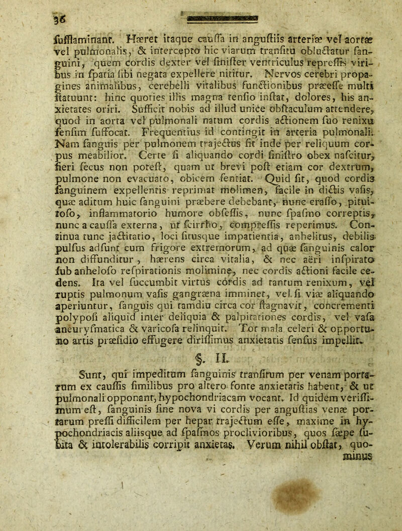 vel pulmonalis, & intercepto hic viarum tranfitu obludatur fan- guini, quem cordis dexter vel finiffer ventriculus repreffis viri- bus in fpatia libi negata expellere nititur. Nervos cerebri propa- gines animalibus, cerebelli vitalibus funtlionibus prsecfie multi ilatuunt: hinc quoties illis magna tenfio inflat, dolores, his an- xietates oriri. Sufficit nobis ad illud uniee obftaculum attendere, quod in aorta vel pulmonali natum cordis aftionem fuo renixu fenfim fuffocat. Frequentius id contingit in arteria pulmonali. Nam fanguis per pulmonem trajefkts fit inde per reliquum cor- pus meabilior. Cerre fi aliquando cordi finiftro obex nafcitur, fieri fecus non potefc, quam ut brevi poll: etiam cor dextrum, pulmone non evacuaro, obicem fenriat. Quid fit, quod cordis fanguinem expellentis reprimat molimen, facile in di£tis vafis, quae aditum huic fanguini praebere debebant, nunc cralTo, pitui- lofo, inflammatorio humore obfeffis, nunc fpafmo coneptisr nunc a cauffa externa, uffcirrho, compreffis reperimus. Con- tinua tunc ja£fcitario, loci firusque impatientia, anhelitus, debilis pulfus adfunt cum frigore extremorum,, ad quae fanguinis calor non diffunditur , haerens circa vitalia, & nec aeri infpirato fub anhelofo refpirationis molimine, nec cordis aftioni facile ce- dens. Ira vel fuccumbit virtus cordis ad tantum renixum, vel ruptis pulmonum vafis gangraena imminet, vel.fi viae aliquando aperiuntur, fanguis qui ramdiu circa cor ffagnavit, concrementi polypofi aliquid inter deliquia & palpitationes cordis, vel vafa aneuryfmatica & varicofa relinquit. Tor mala celeri & opportu- no artis praefidio effugere diriffimus anxietatis fenfus impellit* §. n. Sunr, quf impeditum fanguinis tranfirum per venam porta- rum ex cauffis fimilibus pro altero fonte anxietatis habent, & ue pulmonali opponant, hypochondriacam vocant. Id quidem veriffi- mumefl:, fanguinis fine nova vi cordis per angufiias venae por- farum preffi difficilem per hepar trajexffum efTe, maxime in hy- pochondriacis aliisque ad fpafraos proclivioribus, quos faepe fu- tuta & intolerabilis corripit anxietas, Verum nihil obffar, quo- minus