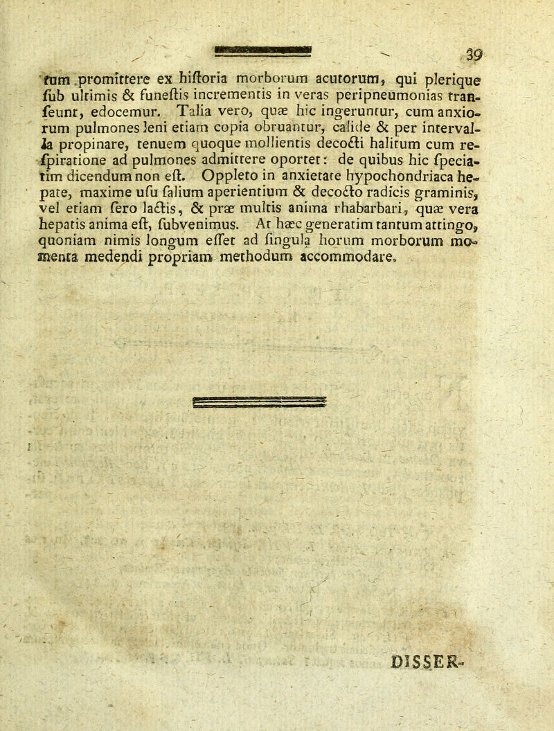 fum promittere ex hiftoria morborum acutorum, qui plerique fub ultimis & funeftis incrementis in veras peripneumonias tran- feunr, edocemur. Talia vero, quae hic ingeruntur, cum anxio- rum pulmones leni etiam copia obruantur, calide & per interval- la propinare, tenuem quoque mollientis deco£li halitum cum re- fpiratione ad pulmones admittere oportet: de quibus hic fpecia- tim dicendum non eft. Oppleto in anxietate hypochondriaca he- pate, maxime ufu Talium aperientium & deco£lo radicis graminis, vel etiam Tero la£lis, & prae multis anima rhabarbari, quae vera hepatis anima eft, fubvenimus. At haec generatim tantum attingo, quoniam nimis longum eflet ad fingula horum morborum mo- silenta medendi propriam methodum accommodare. i DIS SER-