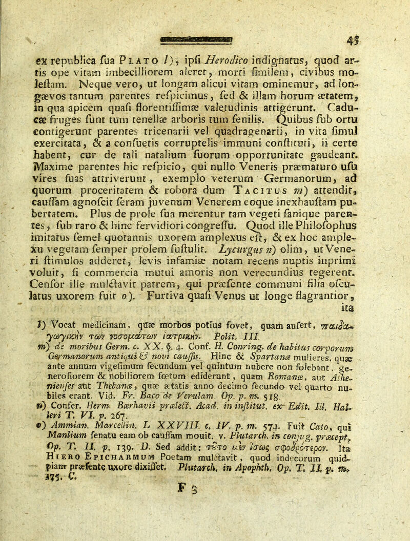 en republics fua Plato /), ipfi Hetodico indignatus, quod ar- tis ope vitam imbecilliorem alerer, morri fimilem, civibus rno- Jefhm. Neque vero, ut longam alicui viram ominemur, ad lon- gaevos tan rum parenres refpicimus, fed & illam horum aetatem, in qua apicem quafi florentiffimae valejudinis attigerunt. Cadu- cae fruges funt tum tenellae arboris tum fenilis. Quibus fub ortu contigerunt parentes tricenarii vel quadragenarii , in vita fimul exercitata, & a confuetis corruptelis immuni confhruri, ii certe habent, cur de tali natalium fuorum opportunitate gaudeant, Maxime parentes hic refpicio, qui nullo Veneris praematuro ufo vires fuas attriverunt, exemplo veterum Germanorum, ad quorum proceritatem & robora dum Tacitus m) attendit, cauffam agnofcit feram juvenum Venerem eoque inexhauftam pu- bertatem. Plus de prole fua merentur tam vegeti fanique paren- tes , fub raro & hinc fervidiori congreffu. Quod ille Philofophus imitatus femel quotannis uxorem amplexus elf, &ex hoc ample- xu vegetam femper prolem fuftulir. Lycurgus n) olim, ut Vene- ri ftimulos adderet, levis infamiae noram recens nuptis inprimi voluit, fi commercia mutui amoris non verecundius tegerent. Cenfor ille mu litavit patrem, qui praefente communi filia ofcu- Jatus uxorem fuit o). Furtiva quafi Venus ut longe fiagranrior, ita l) Vocat medicinam, quae morbos potias fovet, quam aufert, yraidcu yooyiKtiv Tcov vocroptctroiv tarpuuiv* Polit, III <m) de moribus Germ. c. XX. §. 4. Conf. H. Corning, de habitus corporum Germanorum antiqui & novi caujfts\ Hinc & Spartana mulieres, quse ante annum vigefimum fecundum vel quintum nubere non folebant. ge- nerofiorem & nobiliorem foetum ediderunt, quam Romance, aut Athe- nienfes aut Thebana, quae atatis anno decimo fecundo vel quarto nu- biles erant. Vid. Fr. Baco 'de 'Ferulam Op.p.m. 518. n) Confer. Herm Bcerhavii prcehct. Acad, in injlitut. ex- Edit. IU. HaT levi T. VI. p. 267. ©) Ammian. Marcellin. L XXVIII. c. IV. p. m. 574. Fuit Cato, qui Manlium fenatu eam ob cauffam mouit. v. Plutarch, in conjug. preesept €tp. T. II. p. 139. D. Sed addit: rSto /ulv tcrcoq acpodpcnpov. Ita Hiero Epicharmum Poetam muletavit, quod indecorum quid- fiam praefente uxore dixiffet Plutarch, in Apophth, Qp. T, IL p. m* 375. &