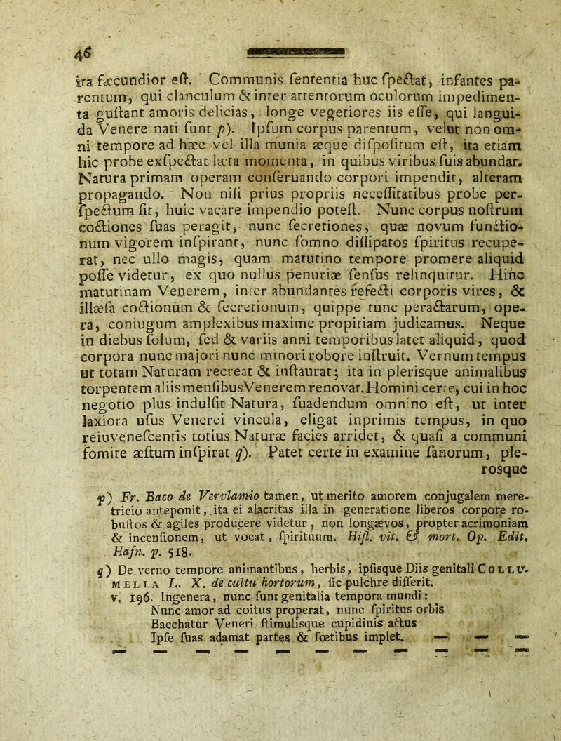 4^ ita fecundior eft. Communis fententia huc fpe&at, infantes pa- rentum, qui clanculum & inter arrenrorum oculorum impedimen- ta guftant amoris delicias, longe vegetiores iis efle, qui langui- da Venere nati funt p). Ipfum corpus parentum, velut non om- ni tempore ad haec vel illa munia aeque difpofitum eft, ira etiam hic probe exfpe£lat laeta momenta, in quibus viribus fuis abundat. Natura primam operam conferuando corpori impendit, alteram propagando. Non nifi prius propriis neceftitatibus probe per- fpeftum fit, huic vacare impendio poteft. Nunc corpus noftrum co£liones fuas peragit, nunc fecretiones, quae novum fun&io- num vigorem infpirant, nunc fomno difiipatos fpiritus recupe- rat, nec ullo magis, quam matutino tempore promere aliquid pofie videtur, ex quo nullus penuriae fenfus relinquitur. Hinc matutinam Venerem, inter abundantes refedhi corporis vires, & illaefa co&ionum & fecrerionum, quippe tunc pera&arum, ope- ra, coniugum amplexibus maxime propitiam judicamus. Neque in diebus folum, fed & variis anni temporibus latet aliquid, quod corpora nunc majori nunc minori robore inftruit. Vernum tempus ut totam Naturam recreat & inftaurat; ita in plerisque animalibus torpentem aliis menfibusVenerem renovat. Homini certe, cui in hoc negotio plus indulfit Natura, fuadendum omnino eft, ut inter laxiora ufus Venerei vincula, eligar inprimis tempus, in quo reiuvenefcenris totius Naturae facies arridet, & quafi a communi fomite aeftum infpirat q). Patet certe in examine fanorum, ple- rosque f) Fr. Baco de Verulamio tamen, ut merito amorem conjugalem mere- tricio anteponit, .ita ei alacritas illa in generatione liberos corpore ro- buitos & agiles producere videtur ? non longaevos, propter acrimoniam & incentionem, ut vocat, fpirituum. Hijl. vit. & mort. Op. Edit. Hafn. p. 518. 5) De.verno tempore animantibus, herbis, ipfisque Diis genitali Collu- mella L. X. de cultu hortorum, fic pulchre diilerit. v. 196. Ingenera, nunc funr genitalia tempora mundi: Nunc amor ad coitus properat, nunc fpiritus orbis Bacchatur Veneri ftimulisque cupidinis attus Ipfe fuas adamat partes & fcetibus implet. — — —