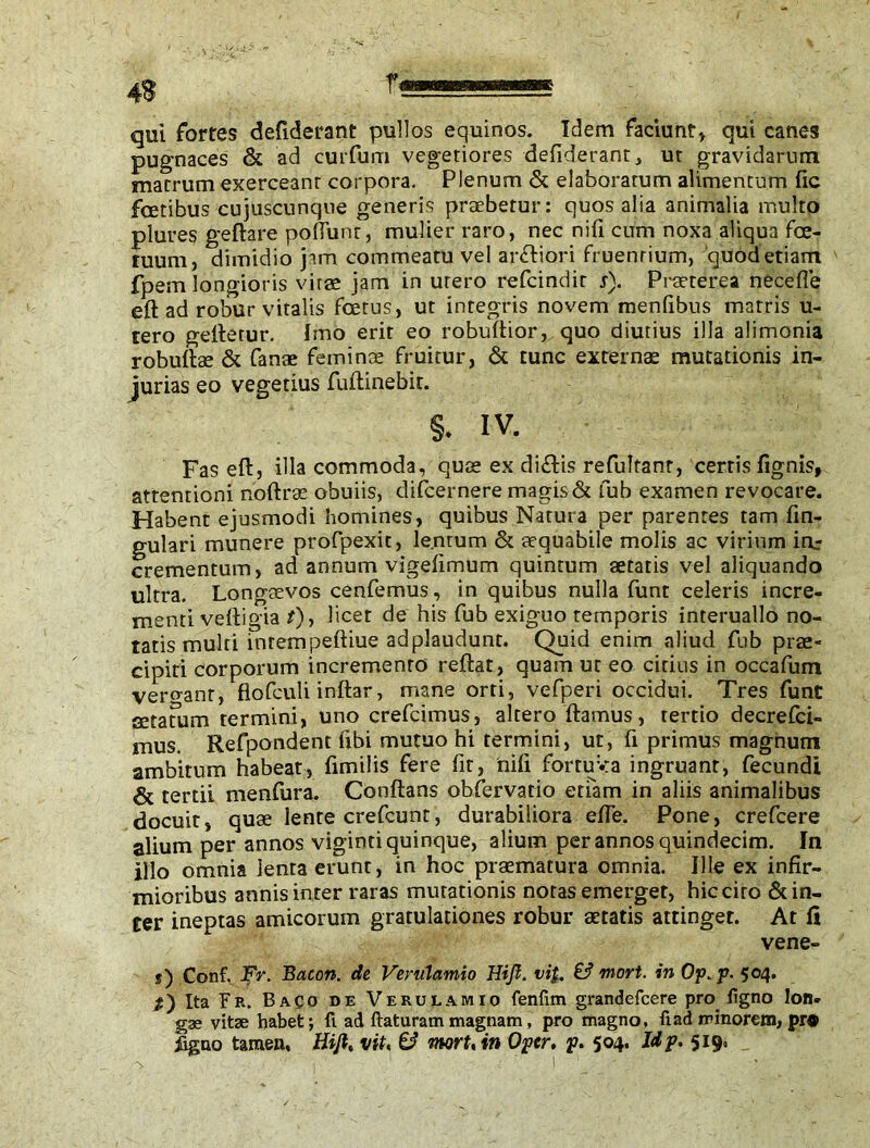 fm qui fortes defiderant pullos equinos. Idem faciunt» qui canes pugnaces & ad curfurn vegetiores defiderant, ut gravidarum matrum exerceant corpora. Plenum & elaboratum alimentum fic feetibus cujuscunque generis praebetur: quos alia animalia inulto plures geftare poliunt, mulier raro, nec nifi cum noxa aliqua fce- tuum, dimidio jam commeatu vel anftiori fruenrium, quod etiam fpem longioris virae jam in utero refeindir s). Praeterea necefle eft ad robur vitalis foetus, ut integris novem menfibus marris u- tero geftetur. Imo erit eo robuftior, quo diutius illa alimonia robuftae & fanae feminae fruitur, & tunc externae mutationis in- jurias eo vegetius fuftinebir. §. iv. Fas eft, illa commoda, quae ex diftis refultanr, cerris fignis, attentioni noftrae obuiis, difeernere magis & fub examen revocare. Habent ejusmodi homines, quibus Natura per parentes tam fin- gulari munere profpexit, lenrum & aequabile molis ac virium irir crementum, ad annum vigefimum quintum aetatis vel aliquando ultra. Longaevos cenfemus, in quibus nulla funt celeris incre- menti veftigia ?), l’cet de h*s exiguo temporis interuallo no- tatis multi inrempeftiue adplaudunt. Quid enim aliud fub prae- cipiti corporum incremento reftat, quam ut eo citius in occafum vero-anr, flofculi inftar, mane orti, vefperi occidui. Tres funt setatum termini, uno crefcimus, altero flamus, tertio decrefci- mus. Refpondent fibi mutuo hi termini, ut, fi primus magnum ambitum habeat, fimilis fere fit, nili fortuya ingruant, fecundi & tertii menfura. Conftans obfervatio etiam in aliis animalibus docuit, quae lente crefcunt, durabiliora effe. Pone, crefcere alium per annos viginti quinque, alium per annos quindecim. In illo omnia lenta erunt, in hoc praematura omnia. Ille ex infir- mioribus annis inter raras mutationis notas emerget, hic cito & in- ter ineptas amicorum gratulationes robur aetatis attinget. At fi vene- s) Conf. Fr. Bacon, de Verulamio Hi fi. vi}. & mori, in Op. p. 504. #) Ita Fr. Baco de Verulamio fenlim grandefeere pro ligno lon. gae vitae habet; fi ad flaturam magnam, pro magno, fi ad minorem, pr® figao tamen, Hifi, vit, & rnort, in Of er, p. 504. Jdp. 519,