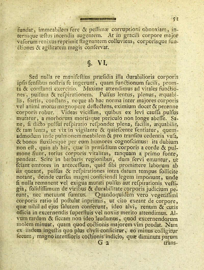 fundar, immeabilem fere & peffimae corruptioni obnoxiam, in- rernique asftus incendia augentem. At in gracili corpore major vaforum renixus reprimit ftagnantem colluviem, corporisque fun- itiones & agilitatem magis confervar. §. vr. Sed nulla re manifeftius praefidia illa durabilioris corporis ipfisfenfibus noftris fe ingerunt, quam funriionum facili, prom- ta & conflanti exercitio. Maxime attendimus ad virales funriio- nes, pulfum & refpirationem. Pulfus lentus, plenus, aequabi - lis, fortis, confians, neque ab hac norma inter majores corporis vel animi motus magnopere defleftens, eximium docet & perenne corporis robur. Videas viciffim, quibus ex levi caufia .pulfus mutatur, a morborum mortisque periculo non longe abeffe. Sa- ne, fi dicto pulfui refpiratio refpondet plena, facilis, aequabilis, & tam lenta, ut vix in vigilante <$c quiefcente fentiatur, quem- admodum inde pulmonemmeabilem & pro tranficu cedentia vafa., & bonos fluxilesque per eum humores cognofcimus: ira dubium non eft, quin ab his, quae in praefidium corporis a corde & pul- mone fiunt, totius corporis vitalitas, tanquam a primo fonte, pendear. Scire in barbaris regionibus, dum fervi emuntur, ur friant -emtores in antecelTum, quid fibi promirrere laborum ab iis queant, pulfus & refpirationes intra datum tempus follicite notant, deinde curfus magni conficiendi legem imponunt, unde fi nulla remanent vel exigua mutati pulfus aut refpirationis vefti- gia, folidiffimum de viribus & durabilitate corporis judicium pe- tunt, nec metuunt fumtus. Quandoquidem vero vegetiflimi corporis ratio id poftulat inprimis, ut cito exeant de corpore, quas nihil ad ejus ialutem conferunt, ideo alvi, renum & cutis officia in excernendis fuperfluis vel noxiis merito attendimus. Al- vum tardam & ficcam non ideo laudamus, quod excernendorum molem minuat, quam quod coctionis majorem vim prodat. Nam ex iisdem ingeftis quo plus chyli conficitur, eo minus colligitur fecum, magno intenfioris coriionis indicio, quae diminuta parum G 2 trans-
