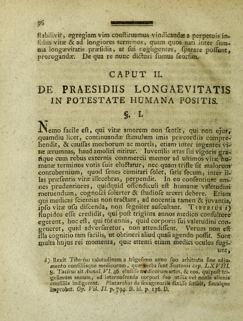 fidiis vitae & ad longiores terminos, quam quos nari Inter fum- sn a longaevitatis praefidia, at fui negligences.., fperare po fiunt, prorogandae De qua re nunc difluri fumus feoriina. CAPUT II. PE PRAESIDIIS LONGAEVITATIS IN POTESTATE HUMANA POSITIS. §. E *emo facile eft, qui vitse amorem non -fentit, quimon ejus, quamdiu licet, continuandae ftimulum imis praecordiis compre- hendit, & cauftas morborum ac mortis, etiam inter ingentes vi- tee aerumnas, haud amoliri nititur. luvenilis teras fui vigoris gra- tfique cum rebus externis commercii memor ad ultimos vitae hu- manae terminos votis fuis eludiarur, nec quam trifte fit malorum contubernium, quod fenes comitari folet, fatis fecum, inter il- las praefentis vitae illecebras, perpendit. In eo confenriunr om- nes prudenriores, quidquid offendiculi eft humanae valetudini metuendum, cognofci folerter & ftudiofe arceri debere. Etiam qui medicas fcientias non tra&ant, ad nocentia tamen & juvantia, ipfo vitae ufu difcenda, non fegniter aufcultant. T-irerius i) ftupidos e(Te credidit, qui poft triginta annos medico confultore egerent, hoc eft, quUotannis, quid corporis fui valetudini con- grueret, quid adverfaretur, non attendiffenr. Verum non eft illa cognitio tam facilis, ut obtineri aliud quafi agendo poflir. Sunt tnulta hujus rei momenta, quce attenti etiam medici oculos fugi- unt, i) Rexit Tiberius valetudinem a trigefimo anno fuo arbitratu fine adju- mento conftliisque medicorum, qua’-verba funt Suetonii cap. LXV1IL 8. Tacitus ait Annul. VI. 46, eluMe medicorum artes, & eos, qui poft tri- gefimum annum, ad internofeenda corpori fuo utilia vel noxia alienis confiliis indigerent. Plutarchus de fexagenariis dixijle feribit, fmmlque improbat. Op. Vol, /I. p. 794. B. id. p. 136. D,