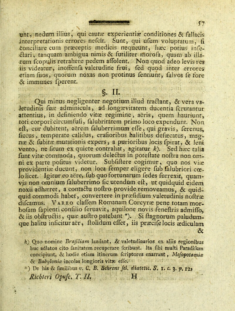 unt, nedum illius, qui caurae experientiae conditiones & fallacis interpretationis errores nefcir. Sunt, qui ufum voluptatum, fi fconciliare cum praeceptis medicis nequeunt, haec potius infe- ctari, tanquam ambigua nimis & futiliter lhorofa, quam ab illa- rum fcopulis retrahere pedem afiblent. Non quod adeo levis res iis videatur, inoffenfa valetudine frui, fed quod inter errores etiam fuos, quorum noxas non protinus fenciunt, falvos fe fore & immunes fperent. §. II. ■ . Qui minus negligenter negotium illud tradant, & vera va- letudinis fuse adminicula, ad longaevitatem ducenria (enitantur attentius, in definiendo vitse regimine, aeris, quem hauriunt, tori corpori circumfufi, falubriratem primo loco expendunt. Non eft, cur dubitent, aerem faluberrimum efie, qui gravis, ferenus, ficcus, temperate calidus, crafioribus halitibus defaecatus, mag- nae & fubirae mutationis expers, a purioribus locis fpirar, & leni vento, ne fitum ex quiete contrahat, agitatur k). Sed haec talia funt vitae commoda, quorum deledus in poteftate noftra non om- ni ex parte politus videtur. Subfifiere cogimur, quo nos viae providentiae ducunt, non loca Temper eligere fub falubriori cce- lo licet. Igitur eo aere, fub quo fortunarum fedes furrexit, quam- vis non omnium faluberrimo fic utendum eft, ut quidquid eidem noxii adhaeret, a contadu noftro provide removeamus, & quid- quid commodi habet, convertere in praefidium valetudinis noftrae difeamus. V arro claflem Romanam Corcyrae pene rotam mor- bofam fapienticonlilio feruavit, aquilone novis feneftris admifio, & iis obftrudis, quae auftro patebant *), Si ftagnorum paludum- que halitu inficitur aer j ftolidum efiet, iis praecife locis aediculam & k) Quo nomine Brafiliam laudant, & valetudinarios ex aliis regionibus huc adlatos cito fanitatem recuperare feribunt. Ita fibi multi Paradifum concipiunt, & hodie etiam itinerum feriptores enarrant, Mefopotamias & Babylonice incolas longioris vitse elle. De his & fimilibus v. C. B. Behrens Jel, dicetetic. S, i. c. 3. p, 12j Richter i Opufc, T. //. H