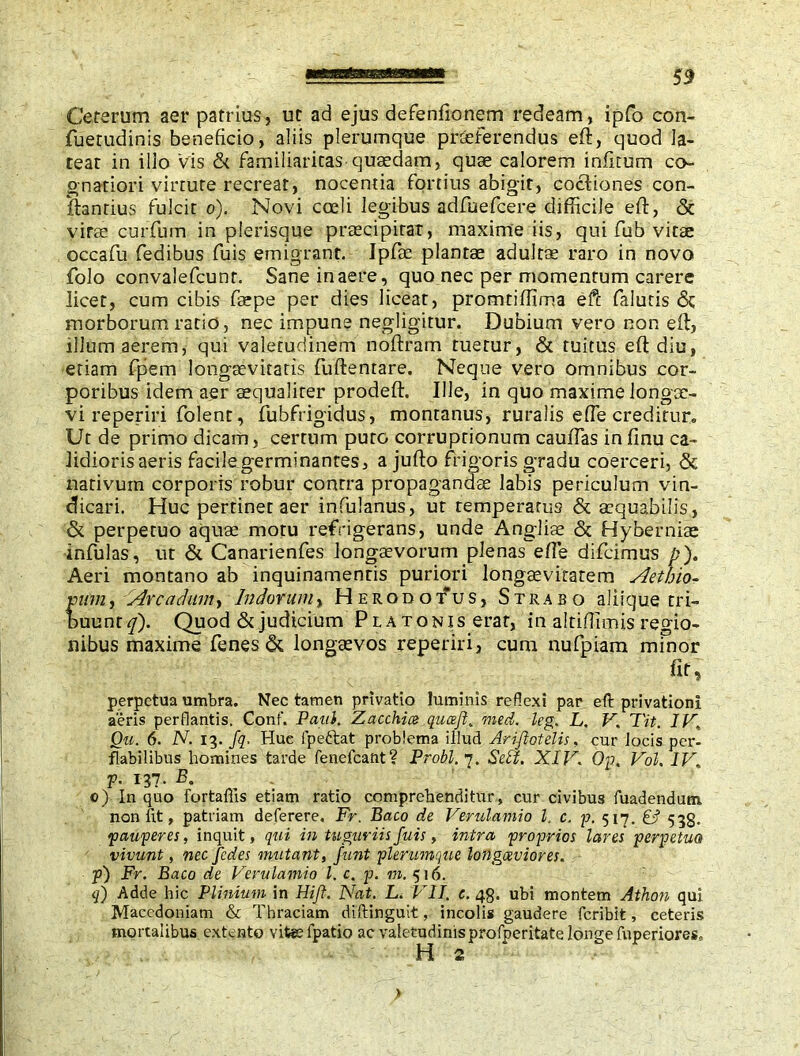 Cererum aer patrius, ut ad ejus defenfionem redeam, ipfo con- fuetudinis beneficio, aliis plerumque praeferendus eft, quod la- teat in illo vis & familiaritas quaedam, quse calorem infitum co- gnation virtute recreat, nocentia fortius abigit, cocliones con- flandus fulcit o). Novi coeli legibus adfuefcere difficile eft, & vi Fee curfum in plerisque praecipitat, maxime iis, qui fub vitae occafu fedibus fuis emigrant. Ipfte plantae adultae raro in novo folo convalefcunr. Sane in aere, quo nec per momentum carere licet, cum cibis faepe per dies liceat, promtiffima efc faluris <3c morborum ratio, nec impune negligitur. Dubium vero non eft, illum aerem, qui valetudinem noftram tuetur, & tuitus eft diu, etiam fpem longaevitatis fuftentare. Neque vero omnibus cor- poribus idem aer aequaliter prodeft. Ille, in quo maxime longae- vi reperiri folent, fubfrigidus, montanus, ruralis efte creditur. Ut de primo dicam, certum puto corruptionum cauffas infinu ca- lidioris aeris facile germinantes, a jufto frigoris gradu coerceri, & nativum corporis robur contra propagandae labis periculum vin- dicari. Huc pertinet aer infulanus, ut temperatus & aequabilis, & perpetuo aquae motu refrigerans, unde Angliae & Hyberniae infulas, ut & Canarienfes longaevorum plenas efte difcimus p). Aeri montano ab inquinamentis puriori longaevitatem Aetbio- vum, Arc a dum, Indorum, Herodotus, Strabo aliique tri- buunt*/). Quod & judicium P l a tonis erat, in altiffimis regio- nibus maxime fenes& longaevos reperiri, cum nufpiam minor fit, perpetua umbra. Nec tamen privatio luminis reflexi par eft privationi aeris perflantis. Conf. Patii, Zacchice qucefi. med. leg. L. V. T'it. I V, Qu. 6. N. 13. fq. Huc fpeftat problema illud Arifiotelis. cur locis per- flabilibus homines tarde fenefcant? Probi. 1. Sebi. XIV. Op. Vol, IV. p. 137. B. 0) In quo fortaftis etiam ratio comprehenditur, cur civibus fuadendum. non fit, patriam deferere. Fr. Baco de Verulamio l. c. p. 517. & 533. pauperes, inquit, qui in tuguriis fuis, intra proprios lares perpetua vivunt, nec fides mutant, fiunt plerumque longaeviores. p) Fr. Baco de Verulamio l. c. p. m. 516. q) Adde hic Plinium in Hift. Nat. L. VII. c. 48. ubi montem Athon qui Macedoniam & Thraciam diftinguit, incolis gaudere feribit, ceteris mortalibus extento vitgefpatio ac valetudinisprofperitate longe fuperiores, H 2