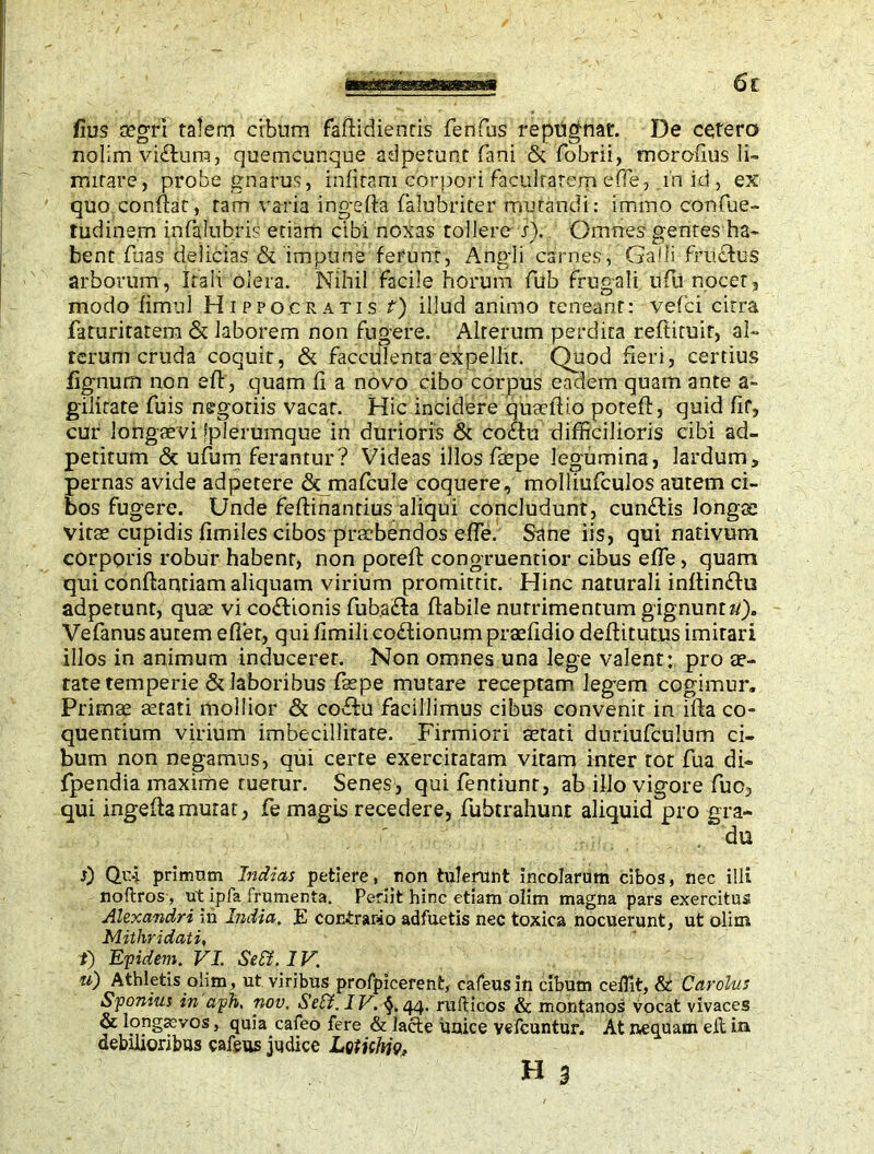 fius mgri talem cibum faflidiends fenfus repugnat. De cetero nolim vi£lum, quemcunque ad petun t fani & fobrii, morofius li- mitare, probe gnarus, infiram corpori facultatem effie, mid, ex quo conflat, tam varia ingefta falubriter mutandi: immo confue- tudinem infalubris etiam cibi noxas tollere i). Omnes gentes ha- bent Tuas delicias & impune ferunt, Angli carnes, Galli fructus arborum, Itali olera. Nihil facile horum fub frugali ufu nocet, modo fimul Hippocratis t) illud animo teneant: vefci citra faturitarem & laborem non fugere. Alterum perdita reftituir, al- terum cruda coquit, & faeculenta expellit. Quod fieri, certius lignum non e fi', quam fi a novo cibo corpus eadem quam ante a- gilitate fuis negotiis vacat. Hic incidere quatflio potefi, quid fit, cur longaevi fplerumque in durioris & coftu difficilioris cibi ad- petitum & ufum ferantur? Videas illos foepe legumina, lardum* pernas avide adpetere & mafcule coquere, molliufculos autem ci- bos fugere. Unde feftinanrius aliqui concludunt, cunftis longae vitae cupidis fimiles cibos praebendos effe. Sane iis, qui nativum corporis robur habent, non poreft congruentior cibus effie, quam qui conflandam aliquam virium promittit. Hinc naturali inflinftu adpetunt, quae vi coftionis fuba£ta flabile nutrimentum gignunto). Vefanus aurem effiet, qui fimili coftionum praefidio deftitutus imitari illos in animum inducerer. Non omnes una lege valent: pro ae- tate temperie & laboribus faepe mutare receptam legem cogimur. Primae aetati mollior & co£tu facillimus cibus convenit in iffia co- quentium virium imbecillitate. Firmiori aetati duriufculum ci- bum non negamus, qui certe exercitatam vitam inter tot fua di- fpendia maxime ruetur. Senes, quifentiunr, ab illo vigore fuc, qui ingefta murat, fe magis recedere, fubrrahunr aliquid pro gra- du 0 Ovi primum Inflicts petiere, non tulerunt incolarum cibos, nec illi noftros, ut ipfa frumenta. Periit hinc etiam olim magna pars exercitus Alexandri m India. E contrario adfuetis nec toxica nocuerunt, ut olim Mithridati, f) Efidem. VI. Sett. IV. ti) Athletis olim, ut viribus profpicerent, cafeusin cibum ceflit, & Carolus Sponius in aph. nov. Se£i. IV. §. 44. rufticos & montanos vocat vivaces & longaevos, quia cafeo fere & Jacte unice vefcuntur. At nequam eit in debilioribus cafeus judice Letithiv,