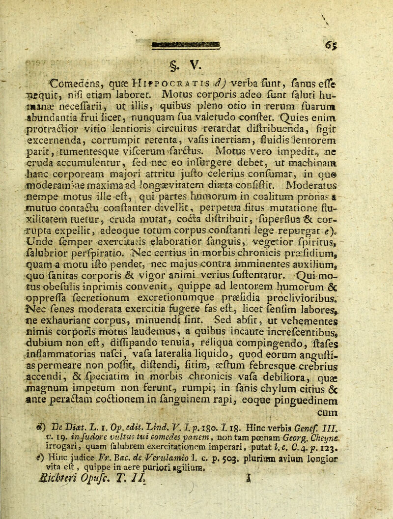 iiequic, mfl etiam laborer. Motus corporis adeo font faluti hu- manae neceflarii, ut illis, quibus pleno ocio in rerum fuarunt abundanda Frui iicec, nunquam fua valetudo confler. Quies enim protraccior vitio lentioris circuitus retardat diftribuenda, figit excernenda, corrumpit retenta, valisinertiam, fiuidis lenrorem .park, tumentesque vifcerum faritus. Motus vero impedit,, ne cruda accumulentur, fed nec eo infurgere debet, ut machinata -hanc corpoream majori attritu jufto celerius confirmat, in qu« moderamkie maxima ad longaevitatem diaeta confiftit. Moderatus nempe motus ille eft, qui partes humorum in coalitum pronas t mutuo conta&u conftanter divellit, perpetua firus mutatione flu- xili tatem tuetur, cruda mutat, co<fta diftribuit, fuperflua tk cor- rupta expellit, adeoque totum corpus confiant! lege repurgat e)* Unde Temper exercitatis elaboratior fanguis, vegetior fpiritus, falubrior perfpiratio. Nec certius in morbis chronicis pradidium, quam a motu ifto pendet, nec majus contra imminentes auxiliunp quo fanitas corporis & vigor animi verius fuftentatur. Qui mo- ms obefuiis in primis convenit, quippe ad lentorem humorum & opprefla fecretionum excretionumque praefidia proclivioribus. Nec fenes moderata exercitia fugere Fas eft., licet fenfim labores, ne exhauriant corpus, minuendi Finn Sed abfit, ut vehementes nimis corporis motus laudemus, a quibus incaute increfcentibus, dubium non eft, diftipando t-enuia, reliqua compingendo, ftafes inflammatorias nafci, vafa lateralia liquido, quod eorum anguill- as permeare non poftit, diftendi, fitim, ecftum Febresque crebrius accendi, & fpociatim in morbis chronicis vafa debiliora, quae magnum impetum non Ferunt, rumpi; in fanis chylum citius Sc ante pera£tam coitionem in fanguinem rapi, eoque pinguedinem cum «0 De Dicet. L. r. Op. edit. Lind. V. I.p.igo. 118. Hinc verbis Genef. III. v. 19. infudore vultus tui comedes panem, non tam poenam Georg. Cheijne irrogari, quam falubrem exercitationem imperari, putat l. c. C. 4. p. 123. 4) Hinc judice Fr. Bac. de Verulamio 1. c. p. 503. plurium avium longior vita eft , quippe in ^ere puriori agilium, j&kburi Opufc. T, 1L I