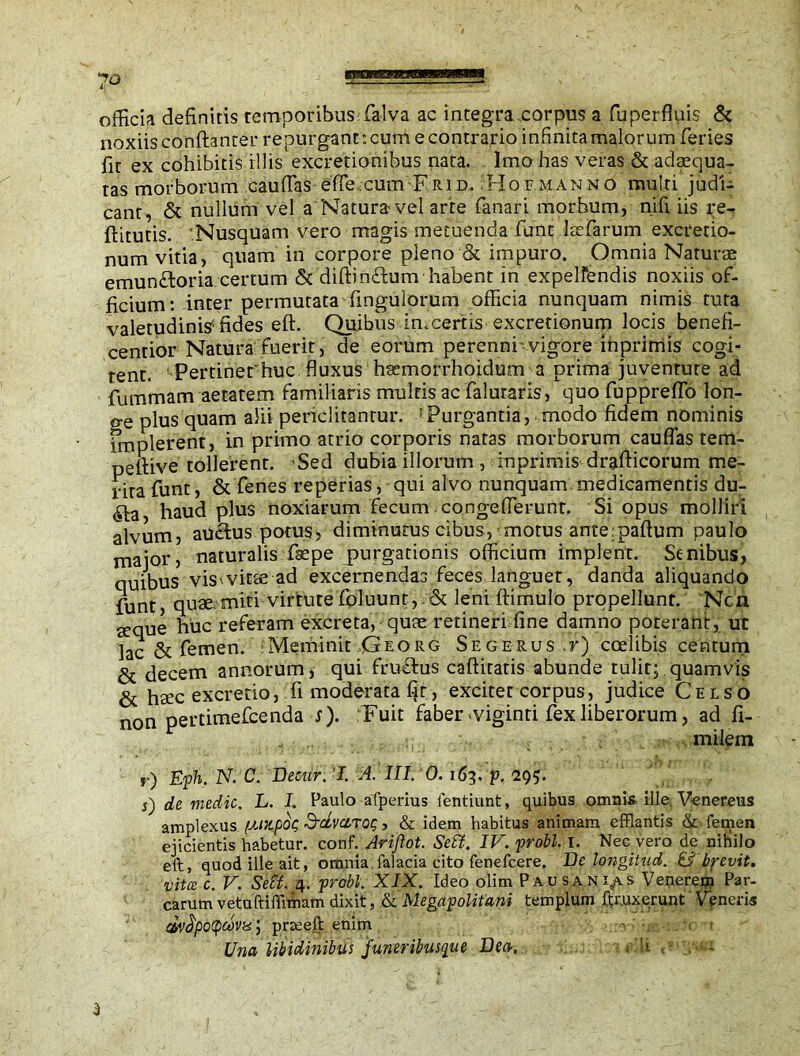 officia definitis temporibus falva ac integra corpus a fnperfluis & noxiis conftanter repurgant: cum e contrario infinita malorum feries fit ex cohibitis illis excretionihus nata. Imo has veras & adaequa- tas morborum cauffas effe cum Erid. ;Hof.manno multi judi- cant, & nullum vel a Natura vel arte fanari morhum, nifi iis re- ftitutis. 'Nusquam vero magis metuenda funt lasfarum excretio- num vitia, quam in corpore pleno & impuro. Omnia Naturae emunftoria.certum & diftinEtum habent in expelfendis noxiis of- ficium: inter permutata fingulorum officia nunquam nimis tuta valetudinis'fides eft. Quibus in.certis excretionum locis benefi- centior Natura fuerit, de eorum perenni vigore inprimis cogi- tent. Pertinet huc fluxus h^morrhoidum a prima juventute ad fummam aetatem familiaris multis ac faluraris, quo fuppreffo lon- ge plus quam alii periclitantur. fPurgantia, modo fidem nominis implerent, in primo atrio corporis natas morborum cauffas terrt- pefiive tollerent. Sed dubia illorum , iuprimis drafticorum me- rita funt, & fenes reperias, qui alvo nunquam medicamentis du- ^ta haud plus noxiarum fecum congeflerunt. Si opus molliri alvum, ah&us potus, diminutus cibus, motus ante;paftum paulo major, naturalis fsepe purgationis officium implent. Senibus, quibus vis-vitae ad excernendas feces languet, danda aliquando funt, quae,miti virtute foluunt,. & leni ftimulo propellunt. Ncn aeque huc referam excreta, quae retineri fine damno poterant, ut lac & femen. Meminit Georg Segerus ,r) coelibis centum & decem annorum, qui fru&us caftiratis abunde tulit; quamvis & hsec excredo, fi moderata fjt, excitet corpus, judice Celso non pertimescenda J). Fuit faber-viginti fex liberorum, ad fi- milem r) Eph. N. C. Decur. I. A. III. 0. 163. p. 295. s) de medic. L. I. Paulo afperius lentiunt, quibus omni* ille, Venereus amplexus (MStpoc; SdvciToe;, & idem habitus animam efflantis & femen ejicientis habetur, conf. Ariflot. Sett. IV. probi. I. Nec vero de nihilo eft, quod ille ait, omnia falacia cito fenefeere. De longitud. & byevit. vita: c. V. Sett. 4. probi. XIX. Ideo olim Pausanias Venerem Par- carum vetuftiffimam dixit, & Megapolitani templum ftr.uxerunt Veneris dv^potycova, prseeft enim • :<rv;«c-:.*•< Una libidinibus funeribusque Dea. f!i , - 3