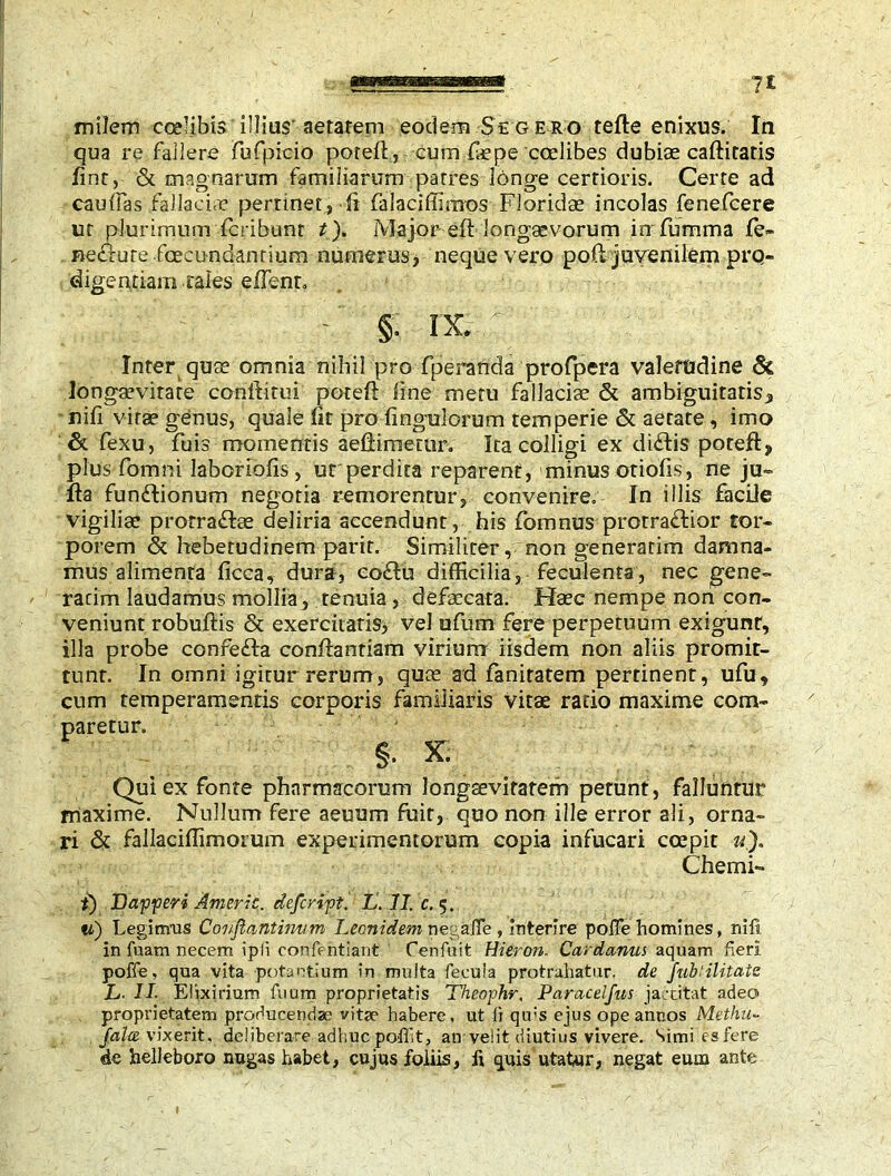 milem ccelibis illius'aetatem eodem Se gero tefte enixus. In qua re fallere fuipicio poreft, cum fepe ccelibes dubiae caftitatis fint, & magnarum familiarum patres longe certioris. Certe ad caulfas fallacia? pertinet, ffifalaciffirnos Floridae incolas fenefcere ur plurimum fcribunt t). Major eft longaevorum in fumma fe- nefiure fcecundanrium numerus, neque vero pofl juvenilem pro- digentiam.cales effent» - §. IX , Inter quae omnia nihil pro fperaftda profpera valetudine & longsevirare conftitui poteft line metu fallaciae & ambiguitatis, nili vitae genus, quale fit pro Ungulorum temperie & aerate, imo & fexu, fuis momentis aeflimetur. Ita colligi ex di£lis poteft, plus fomni laborious, ut perdita reparent, minus otiolis, ne ju- fta funftionum negotia remorentur, convenire. In illis facile vigiliae prorra&ae deliria accendunt, his fomnus protra&ior tor- porem & hebetudinem parir. Similiter, non generarim damna- mus alimenta licca, dura, co£lu difficilia, feculenta, nec gene- rarim laudamus mollia, tenuia, defaecata. Haec nempe non con- veniunt robuftis & exercitatis, vel ufum fere perpetuum exigunt, illa probe confefta conftantiam virium iisdem non aliis promit- tunt. In omni igitur rerum, quae ad fanitatem pertinent, ufu, cum temperamentis corporis familiaris vitae ratio maxime com- paretur. §. x. Qui ex fonte pharmacorum longaevitatem petunt, falluntur maxime. Nullum fere aeuum fuit, quo non ille error ali, orna- ri & fallaciffimorum experimentorum copia infucari ccepit «), Chemi- i) T) affer i Americ. deferift. L. II. c. 5. «) Legimus Coufiantinum Leonidem necafie , interire poife homines, nili, in fuam necem ipli confentiant Cenfuit Hieron. Cardanui aquam fieri poffe, qua vita potantium in multa fecula protrahatur, de fub'ilitate L■ II- Elixirium fuum proprietatis Theofhr, Paracelfus jactitat adeo proprietatem producendae vita? habere, ut li qu:s ejus ope annos Methu<- fala vixerit, deliberare adhuc pofft, an velit diutius vivere. Simi es fere de hellebore nugas habet, cujus foliis, fi quis utatur, negat eum ante