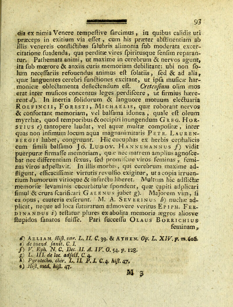 dia ex nimia Venere rempeftive farcimus , in quibus calidis uti praeceps in exitium via effer , cum his praeter abftinentiam ab illis venereis confliCbibus falubris alimonia fub moderata excer- citatione fuadenda, qua perditae vires fpiritusque fenfim reparan- tur. Pathemata animi , ut maxime in cerebrum & nervos agunt* ita fub moerore & anxiis curis memoriam debilitant: ubi non fo- lum neceflariis refouendus animus eft folatiis, fed St ad alia 7 quae languentes cerebri funftiones excitant, ut ipia muficae har- monicae oblectamenta defleCtendum eft. Cretenfium olim mos erat inter muficos concentus leges perdifcere , ut firmius haere- rent d). In inertia folidorum & languore motuum eleCtuaria Rolfincii, Foresti, Michaelis, quae roborant nervos & confortant memoriam, vel balfama idonea, quale eft oleum myrrhae, quod temporibus & occipiti inungendum Greg.HoR- stius e) tantopere laudat, vel aquae multae compofirae , inter quas non infimum locum aqua magnanimitatis Petr, Lauren- bergii habet, congruunt. Hiccucuphas ex herbis cephalicis cum fimili balfamo J d. Lubov. Hannemannus /) vidit puerpurae firmaffe memoriam, que nec matrem amplius agnofice- bat nec differentiam fexus, fed prom it cue viros feminas y femi- nas viros adpella vir. In iliis morbis, qui cerebrum maxime ad- fligunr, efficaciflimae virtutis revulfio exigitur, ut a copia irruen- tium humorum vitioque & infarCfcu liberet, fultum hic adfliCtae memoriae levaminis cucurbitulae fpondenr, quae capiti adplicari fimul & crura fcarificari G a l e n u s jubet g). Majorem vim, ii ea opus, cauteria exferunt. M. A. Severinus h) nuchae ad- plicat, neque ad loca futurarum admovere veritus Ep iph. Fer- dinandus iy reftatur plures ex abolita memoria aegros aliosve ftupidos fanatos fuiffe. Pari fucceffu Olaus Borrichius feminam 9 d) A e l i a n. Hijl. var. L. II, C. 39. & A th e n. Op. L. XIV, p. m.dzth «) dc tuend Janit. C. I. /) V. E'ph. N. C. Dec. II. A. IV. 0. 54. p, 128. g) L. III. de loe. adfeli. C. 4. fi) Pyrotechn. chir, L, II P.I. C.a. hi fi. 47, i} Hijl, mtd, hijl, 47,