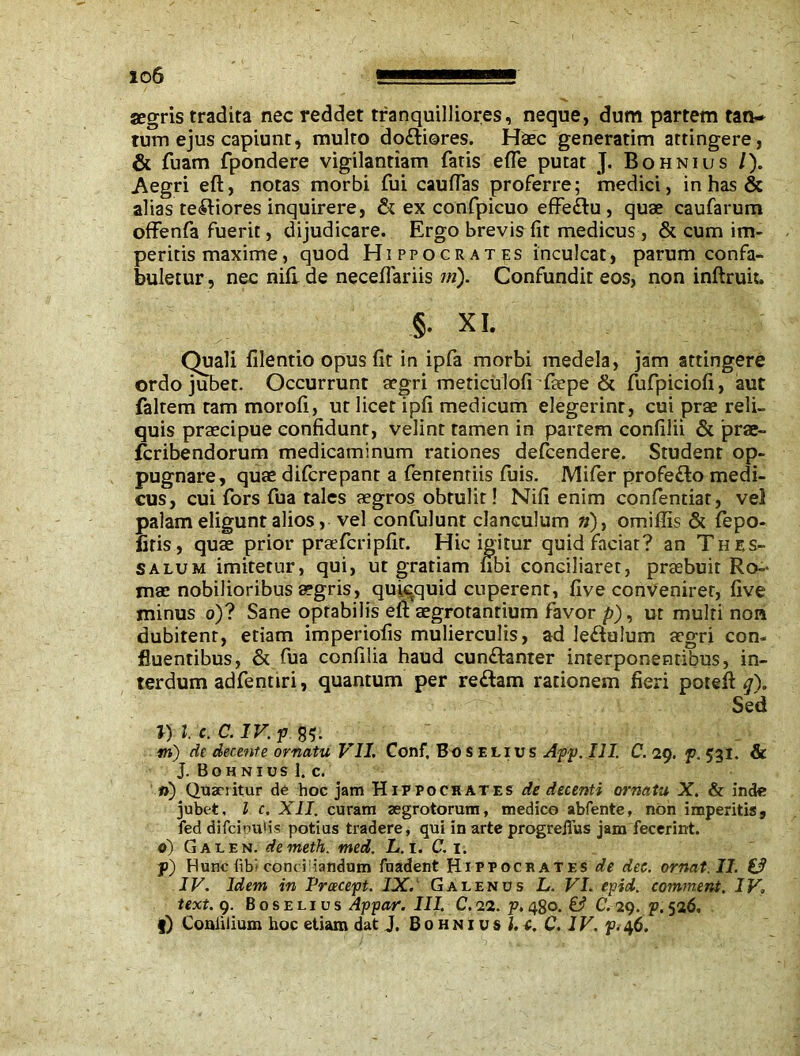 io6 segris tradita nec reddet tranquilliores, neque, dum partem tan- tum ejus capiunt, multo do&iores. Haec generarim attingere, & fuam fpondere vigilantiam faris e(Te putat J. Bohnius /). Aegri eft, notas morbi fui caudas proferre; medici, in has & alias te^iores inquirere, & ex confpicuo effe&u , quae caufarum offenfa fuerit, dijudicare. Ergo brevis fit medicus, & cum im- peritis maxime, quod Hippocrates inculcat, parum confa- buletur, nec nili de necefiariis in). Confundit eos, non inftruk. §• xi. Quali filentio opus fit in ipfa morbi medela, jam attingere ordo jubet. Occurrunt aegri meticulofi faepe & fufpiciofi, aut faltem tam morofi, ut licet ipfi medicum elegerint, cui prae reli- quis praecipue confidunt, velint tamen in partem confilii & prae- fcribendorum medicaminum rationes defcendere. Student op- pugnare, quae dilcrepant a fentenriis fuis. Mifer profefto medi- cus, cui fors fua tales aegros obtulit! Nifi enim confentiar, vel palam eligunt alios, vel confulunt clanculum »), omiflis & fepo- firis, quae prior prae feri pfit. Hic igitur quid faciat? an Thes- salum imitetur, qui, ut gratiam fibi conciliaret, praebuit Ro- mae nobilioribus aegris, quicquid cuperent, live convenirer, live minus o)? Sane optabilis eli aegrotantium favor p), ut multi non dubitent, etiam imperiofis mulierculis, ad le&uium aegri con- fluentibus, & fua confilia haud cun&anter interponentibus, in- terdum adfentiri, quantum per re&am rationem fieri potefi: q). Sed l) l. c. C. IV. p m) de decente ornatu VII. Conf, Bo s elius App. III. C. 29. p. 531. & J. Bohnius I. c. ») Quanitur de hoc jam Hippocrates de decenti ornatu X. & inde jubet. I c. XII. curam aegrotorum, medico abfente, non imperitis, fed difcinul-is potius tradere, qui in arte progreifus jam fecerint. d) Galen, demeth. med. L. 1. C. 1. p) Hunc fib- conci iandum fnadent Hippocrates de dee. ornat. II. £3 IV. Idem in Pracept. IX. Galenus L. VI. epid. comment. IV. text. 9. Boselius Appar. III. C.22. p, 4go. & C. 29. p.526.