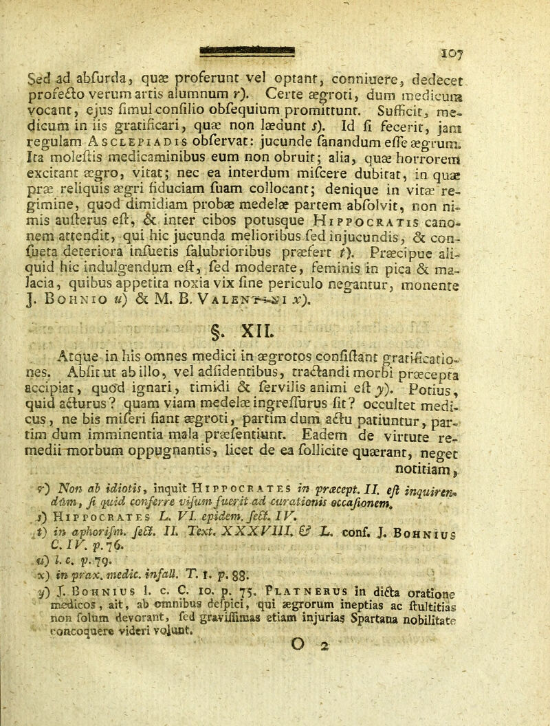 Sed ad ahfurda, quae proferunt vel optant, conniuere., dedecet profe&o verem artis alumnum r). Certe aegroti, dum medicum vocant, ejus fimulconfilio obfequium promittunt. Sufficit, me- dicum in iis gratificari, quae non laedunt s). Id fi fecerit, jam regulam Asclepiadis obfervat: jucunde fanandumefieaegrum. Ita molefKs medicaminibus eum non obruit; alia, quse horrorem excitant aegro, vitat; nec ea interdum mifcere dubitat, in quse prae reliquis agri fiduciam fuam collocant; denique in vitae re- gimine, quod dimidiam probae medelae partem abfolvit, non ni- mis aufierus eft, St inter cibos potusque Hippocratis cano- nem attendit, qui hic jucunda melioribus fed injucundis, & con- fueta deteriora infueris falubrioribus praefert t). Praecipue ali- quid hic indulgendum eft, fed moderate, feminis in pica & ma- lacia, quibus appetita noxia vix fine periculo negantur, monente J. Bohnio u) & M. B. Valens i x). §. XIL Atque in his omnes medici in aegrotos eonfifiant gratificatio- nes. Abiit ut ab illo, vel adfidentibus, traffandi morbi praecepta accipiat, qurid ignari, timidi St fervilis animi efty). Potius, quid acturus? quam viam medelae ingreffurus fit? occultet medi- cus , ne bis miferi fiant aegroti, partim dum a£tu patiuntur, par- tim dum imminentia mala praefentiunr. Eadem de virtute re- medii morbum oppugnantis, licet de ea foliicite quaerant, neget notitiam, r) Non db idiotis, inquit Hippocrates in <pracep.II. ejl inquircn* dum, Ji quid conferre vifum fuerit ad curationis occafionem, s) Hippocrates L. VI. cpidem, fed. IV. t) in aphorifm. fed. II. Text. XXXVIII. & X. conf. J. Bohnius C.IV.p. 76. tf) l. c. p. 79. %) in pr'ax. medic, infall. T. t. p. gg. f) J. Bohnius 1. c. C. 10. p. 75. Platnerus in difta oratione medicos , ait, ab omnibus defpici, qui aegrorum ineptias ac ftultitias non folum devorant, fed graviflimas etiam injurias Spartana nobilitate concoquere videri volant. O 2