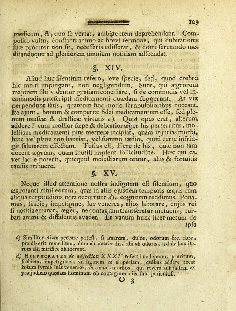 medicum, 5c, quo fie vertar, ambigentem deprehendant. Com- pofito vultu, conflanti animo ac brevi fermone, qui dubitationis luas proditor non fit, neceflaria ediderat, & domi fcrutando nae* cUtandoque ad pleniorem omnium notitiam adfcendar. §. XIV. Aliud huc filentium refero, leve fpecie, fed, quod crebra hic multi impingant, non negligendum. Sunt, qui aegrorum majorem libi videntur gratiam conciliare, fi de commodis vel in- commodis praeferipti medicamenti quasdam fuggerunr. At vix perpendunt fatis, quantum hoc modo fcrupulonoribus noceant» Ira ajunt, bonum <5c compertas fidei medicamentum efle, fed ple- num naufeae & drafticae virtutis c). Quid opus erat, alterum addere? cum mollior fle pe & delicatior aeger his perterritus, mo- leftiam medicamenti plus metuere incipiat, quam injurias morbi» hinc vel plane non hauriat, vel fiurnmo taedio, quod certe infrin- git falutarem effeilum. Tutius eft, filere de his , quas non tam docent aegrum, quam inutili implent fpllicitudine. Haec qui ca- vet facile poterit, quicquid molefliarum oritur» aliis & fortuitis caufiis tribuere. §, XV, Neque illud attentione noflra indignum efl filentium, quo aegrotanti nihil eorum, quae in aliis ejusdem temporis aegris cum aliqua turpitudinis nota occurrunt d)> cognitum reddimus. Pona- mus, fcabie, impetigine, lue venerea, alios laborare, cujus rei fi notitia emanat, aeger, ne contagium transferatur metuens, rur- hati animi & diffidentis evadet. Et vanum -hunc licet metum de ipfa c) Similiter etiam peccare poteft, fi amarum, dulce, odorum &c. fore, pra dixerit remedium, dum ab amaris-alii, alii ab odoris, a dulcibus ite- rum alii mirifice abhorrent. d) Hippocrates de adfeSUon XXXV refert huc lepram, pruritum, icabiem, impetigines, vitiliginem & alopeciam, quibus addere liceat totum fyrma luis venereas, & omnes morbos , qui revera aut faltem ex praejudicio quodam hominum, ob contagium aliis funt pericuiofi,