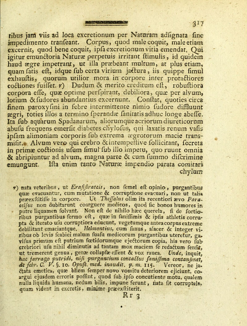 fibus jam viis ad loca excretionum per Naturam ad'fignata fine impedimento tranfeant. Corpus, quod malecoquir, male etiam excernit, quod bene coquit, ipfa excretionum vitia emendat. Qui igitur emunctoria Naturae perpetuis irritant ftimulis, id quidem haud aegre impetrant, ut illa praebeant multum, at plus etiam, quam fatis eft, idque fub certa virium jaffura , iis quippe fimul exhauftis, quorum utilior mora in corpore inter proraCtiores co&iones fuiffet. r) Dudum & merito creditum eft, robuftiora corpora efte, quae optime perfpiranr, debiliora, quae per alvum, lotium &fudores abundantius excernunt. Conftat, quoties circa finem paroxyfmi in febre intermittente nimio fudore diffluunt aegri, toties illos a termino fperandae fanitatisadhuc longe abeffe. Ita fub aquarum Spadanarum, aliorumque acriorum diureticorum abufu frequens emerfit diabetes cHvlofus, qui laxatis renum vafis ipfam alimoniam corporis fub extrema aegrotorum macie trans- mifir.* Alvum vero qui crebro & inrernpeftive folliciranr, fecreta in primae coCfionis ufum fimul fub illo impetu, quo ruunt omnia <& abripiuntur ad alvum, magna parte & cum fummo difcrimine emungunt. Ifta enim canto Naturae impendio parata comitari chylum y) nata veteribus , ut Erajijirateis, non fernel eft opinio, purgantibus quae evacuantur, cum mutatione & corruptione evacuari, non ut talis prseexftitiffe in corpore. Ut TheJJalus olim ita recentiori sevo Para- selfus non dubitarunt coarguere medicos, quod ftc bonos humores in putre liquamen folvant. Non eft de nihilo hsec querela , ft de fortio- ribus purgantibus fermo eft , quae in faniffimis & ipfis athletis corru» pta & iterato ufu corruptiora educunt, vegetumque antea corpus extreme debilitant emaciantque. Helmontius, cum fanus, alacer & integer vi- ribus ob levis fcabiei malum fuafu medicorum purgantibus uteretur, ga» vifus primum eft putrium foefcidorumque ejeftorum copia, his vero fub crebriori ufu nihil diminutis ad tantam mox maciem fe reda&um fenftt, ut tremerent genua , gense collapfse effent & vox rauca. Unde, inquit, hcec jarrago putridi, niji purgantium contains faniffma contanjinefj, de febr. C. V. §. io. Opufc. med. inaudit. p. m. 115. Vereor, ne ja= ftata emetica, quse bilem femper novo vomitu deteriorem ejiciunt, co- argui ejusdem erroris pofiint, quod fub ipfo concutiente motu, qualem nulla liquida humana, nedum bilis, impune ferunt, nata fit corruptela, quam vident in excretis, minime prseexftiterit. Rr §