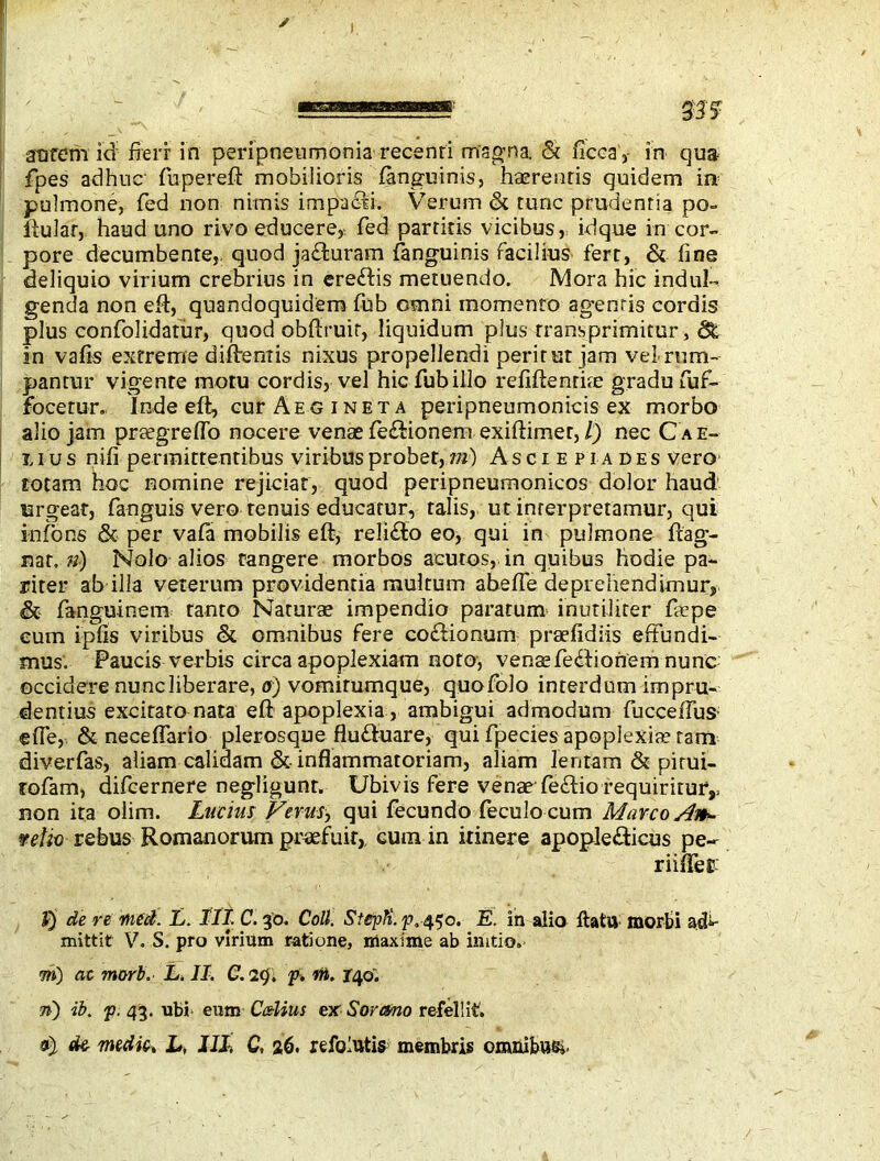 t aurem id fieri: in peripneumonia recenri magma. & ficca',- in qua fpes adhuc fupereft mobilioris fanguinis, haerentis quidem in pulmone, fed non nimis impacii. Verum & tunc prudentia po- pular, haud uno rivo educere, fed partitis vicibus, idque in cor- pore decumbente,, quod ja<fturam fanguinis Facilius fert, & fine deliquio virium crebrius in ereftis metuendo. Mora hic indui- genda non eft, quandoquidem fub omni momento agentis cordis plus confolidatur, quod obftruit, liquidum plus rransprimitur, <3t in vafis extreme diftentis nixus propellendi peritur jam veLrum- pantur vigente motu cordis, vel hic Tub illo refiftenrite gradu fuf- focerur. Inde eft, cur Aegineta peripneumonicis ex morbo alio jam praegreffo nocere venae fe&ionem exiftimer,/) nec Cae- lius nili permittentibus viribus probet, m) Asciepiades vero totam hoc nomine rejiciat, quod peripneumonicos dolor haud urgeat, fanguis vero tenuis educatur, talis, ut interpretamur, qui infions & per vafa mobilis eft, reli£fo eo, qui in pulmone ftag- nar. n) Nolo alios tangere morbos acutos, in quibus hodie pa- riter ab illa veterum providentia multum abefle deprehendimur,■ & fanguinem tanto Naturae impendio paratum inutiliter fiaepe eum ipfis viribus & omnibus fere coctionum praefidiis effundi- mus. Paucis verbis circa apoplexiam noto, venae feclionem nunc occidere nunc liberare, a) vomitumque, quofolo interdum impru- dentius excitato nata eft apoplexia, ambigui admodum fucceftuS’ efle, & neceflario plerosquefhuftuare, qui fpecies apoplexia; ram diverfas, aliam calidam &• inflammatoriam, aliam lentam & pitui- rofam, difcernere negligunr. Ubivis fere venae fe&io requiritur,, non ita olim. Lucius Ferus, qui fecundo feculo cum Marco Aih- 9 et io rebus Romanorum praefuit, cum in itinere apople&icus pe- riifteE J) de re meet. L. III. C. go. Coll. StepK. p. 450. E. in alio flatu morbi mittit V. S. pro virium ratione, maxime ab initio, m) ac morb. L. II. C. icj. f. m. 140. 7h) ib. f. 43. ubi eum C&Uus ex Sorano refellit. fife medic, L, III, C, 26. refolutis membris omnibus*.