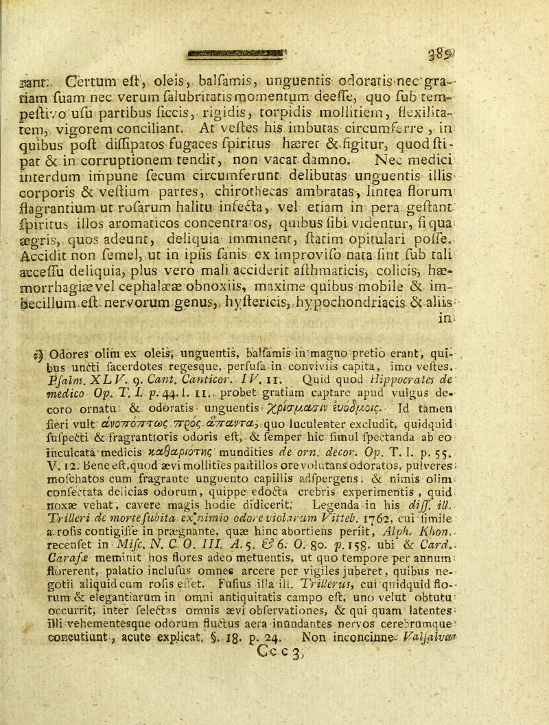 mnr; Certum eft, oleis,. balfamis, unguentis odoratis nee gra- dam fuam nec verum falubriraris momentum deefTe, quo Tub tern- peftivo ufu partibus ficcis, rigidis, torpidis moiliriem, fiexilita- rem, vigorem conciliant. At vefles his imbutas circumferre , in quibus port diflipatos fugaces fpirirus fiprer &-.figitur, quodfti- pat & in corruptionem tendit, non vacat damno. Nec medici interdum impune fecum circumferunt delibutas unguentis illis corporis & veftium partes,, chirorbecas ambratas, lintea florum flagrantium ut rofarum halitu infefta,- vel etiam in pera geftant fpiritus illos aromaticos concentrams, quibus fibl videntur, fiqua segris, quos adeunt, deliquia imminent, flarim opitulari polle. Accidit non femel, ut in ipfis fanis ex improvifo nara fint flib tali acceffu deliquia, plus vero mali acciderit afthraaticis; colicis, hae- morrhagiae vel cephalaeae obnoxiis, maxime quibus mobile & im- becillum. eft-nervorum genus,, hyftericis, hypochondriacis & aliis in; s| Odores olim ex oleis; unguentis, balfamis in'magno pretio erant, qui-- bus unfti facerdotes regesque, perfufa in conviviis capita, imo veftes. Pfalm. XLV. q. Cant. Canticor. IV. ii. Quid quod Hippocrates de >medico Op. T. I, p. 44. i. 11.. probet gratiam captare apud vulgus de-- coro ornatu: & odoratis; unguentis - jfyoiVptoM-iv vjq$[aoic;.- Id tamen fieri vult dv07ro7rTCi)i; a,7rce,vras:qno luculenter excludit, quidquid fufpetti & fragrantioris odoris eft, & Temper hic timui fpettanda ab eo inculcata medicis HceSccpiorhu; mundities de orn, decor. Op. T. 1. p. 55. V. 12. Bene eft,quod aevi mollities paftiilos ore volutans odoratos, pulveres; mofchatos cum fragraute unguento capillis adfpergens; & nimis olim conlettata delicias odorum, quippe edofta crebris experimentis , quid noxae vehat, cavere magis hodie didicerit; Legenda in his dijj. ili,- TriUeri dc mortefubita- ex nimio odore violarum Vitteb. 1762, cui limile a.rofis contigifie in praegnante, quae hinc abortiens periit, Alph. Khon.• recenfet in• Mifc, ZV. C 0. Ill, A, 5. & 6. 0. go. p. 158. ubi & Card*- Carafce meminit hos flores adeo metuentis, ut quo tempore per annum; florerent, palatio inclufus omnes arcere per vigiles juberet, quibus ne- gotii aiiquidcum rofis efiet. Fufius illa Ui. Trillerus, cui quidquid flo-- rum & elegantiarum in omjii antiquitatis campo eft, uno velut obtutu occurrit, inter feleftas omnis aevi obfervationes, & qui quam latentes; illi vehementesque odorum fluftus aera inundantes nervos cerebrumque5 concutiunt, acute explicat, §, 18- P* 24. Non inconcinne- Valjalvm