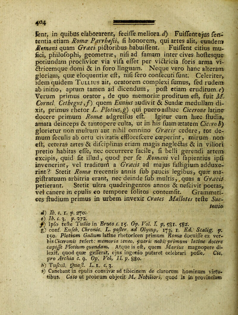 lent, in quibus elaborarent, feciffe meliora, d) FuifTentejus fen- tentia eriam Roma; Pavvhafiiy fi honorem, qui artes alit, eunderr* Romani quam piatoribus habuiflent. Fuiffent citius mu- fici, philofophi, geometrae, nifi ad famam inter cives hoftesque potiundam proclivior via vifa effet per victricia foris arma vi- £tricemque domi & in foro linguam. Neque vero hanc alteram gloriam, quae eloquentiae eft, nifiTero eonfecutifunt. Celeriter, idem quidem Tullius ait, oratorem complexi fumus, fed rudem ab initio, aptum tamen ad dicendum, poft etiam eruditum, f) Verum primus orator , de quo memoriae proditum eft, fuit M. Cornei. Cethegus-,/) quem Ennius audivit & Suadae medullam di- xit, primus rhetor L. Plotius,g) qui puero adhuc Cicerone latine docere primum Roma adgrelfus eft. Igitur cum haec ftudia, amata deinceps & tantopere culta, ut in his fuam aetatem Cicero,h) glorietur non multum aut nihil omnino Greeds cedere, tot de- mum feculis ab ortu civitatis efflorefeere coeperint, mirum non eft, ceteras artes & difciplinas etiam magis neglehtas & in viliori pretio habitas effe, nec occurrere facile, fi belli gerendi artem excipis, quid fit illud, quod per fe Romani vel fapientius ipfi invenerint, vel traditum a Greeds ad majus faftigium adduxe- rint? Stetit Roma trecentis annis fub paucis legibus, quae uu- giftratuum arbitria erant, nec deinde fub multis, quas a Greeds-. petierant. Stetit ultra quadringentos annos & nefeivit poetas,, vel canere in epulis eo tempore folitos contemfit. Grammari- ceg ftudium primus in urbem invexit Crates Mallotes tefle Sue- tonio- d) Ib. c. i. p. 2^0'i e) Ib. c. 3. p.iyi. f) Ipfo tefle Tullio \n Bruto c. t$. Op. Vol. I. p, $gi. 5$ 2. g) conf. Eufeb. Chronie. L. pojier. ad Olynip, 173, r. Ed. Scalig. p. 150. Plotium Gadium latine rhetoricen primum Roma docuiffe ex ver- bis Ciceronis refert; memoria teneo, pueris nobis primum latine docere tapijfe Plotiumquendam. Atque is eft, quem Marius magnopere di- lexit, quod quse geilerat, ejus ingenio putaret celebrari poffe,. Cie. pro Archia c. 9. Op. Vol, II. p. 880. h) Tufcul. Queejl. L. 1. c. 3. I) Canebant in epulis coiivivae ad tibicinem de clarorum hominum virtu- tibus. Cato ut probram objecit M,- Nobiliori, quod is in provinciam
