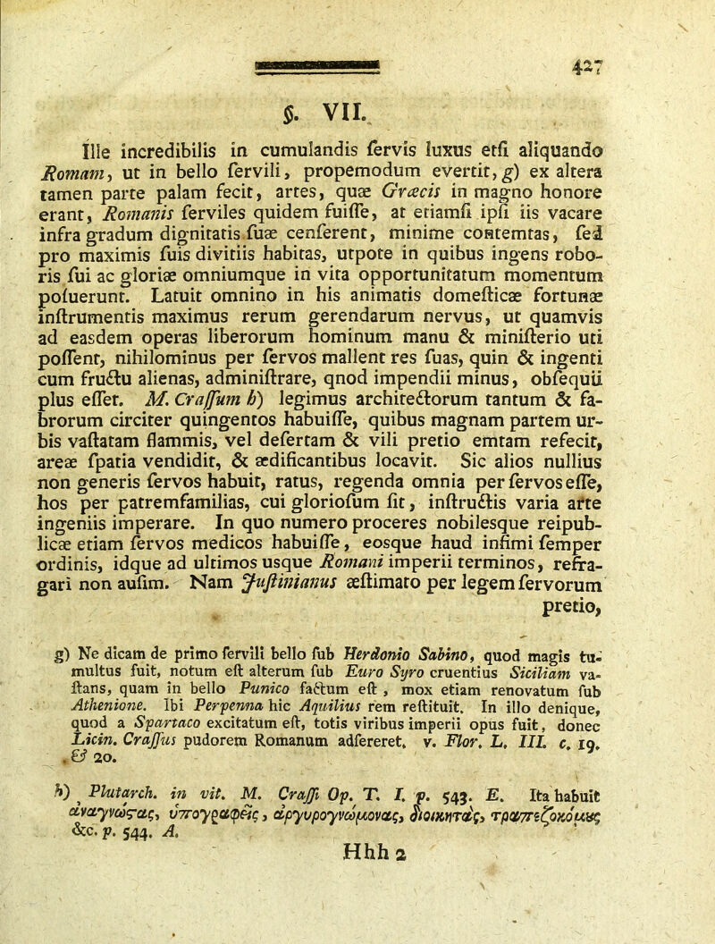 $. VII. Ilie incredibilis in cumulandis fervis luxus edi aliquando Romam^ ut in bello fervili, propemodum evertit, g) ex altera tamen parte palam fecit, artes, quae Gvcecis in magno honore erant, Romanis ferviles quidem fuifle, at etiamfi ipfi iis vacare infra gradum dignitatis fuae cenferent, minime coatemtas, fed pro maximis fuis divitiis habitas, utpote in quibus ingens robo- ris fui ac gloriae omniumque in vita opportunitatum momentum pofuerunr. Latuit omnino in his animatis domefticae fortunae inftrumentis maximus rerum gerendarum nervus, ut quamvis ad easdem operas liberorum hominum manu & minifterio uti poflent, nihilominus per fervos mallent res fuas, quin & ingenti cum fru&u alienas, adminiftrare, qnod impendii minus, obfequii plus eflet. M. Craffum h) legimus archite&orum tantum & fa- brorum circiter quingentos habuifle, quibus magnam partem ur- bis vaftatam flammis, vel defertam & vili pretio emtam refecit, areae fpatia vendidit, & aedificantibus locavit. Sic alios nullius non generis fervos habuit, ratus, regenda omnia per fervos efle, hos per patremfamilias, cui gloriofum fit, inflru&is varia arte ingeniis imperare. In quo numero proceres nobilesque reipub- licae etiam fervos medicos habuifle, eosque haud infimi femper ordinis, idque ad ultimos usque Romani imperii terminos, refra- gari non aufim. Nam JuJiimanus seftimato per legem fervorum pretio, g) Ne dicam de primo fervili bello fub Herdonio Sabino, quod magis tu- multus fuit, notum eft alterum fub Euro Syro cruentius Siciliam va- ftans, quam in bello Punico faftum eft , mox etiam renovatum fub Athenione. Ibi Perpenna hic Aquilius rem reftituit. In illo denique, quod a Spartaco excitatum eft, totis viribus imperii opus fuit, donec Licin. CraJJus pudorem Romanum adfereret, v. Flor. L. IIL c. iq, . & 20. V) ^ Plutarch, in vit. M. CraJJi Op. T. I. p. 543. E. Ita habuit avctyveog-ctg, v7roy^ci<pei;, dpyvpoyvuf/,ovag, $iQimrdfr rpctTntoKou^ &c. p. 544. A.