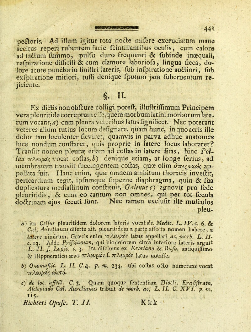 pe£loris. Ad illum igitur rota no£le mifsre excruciatum mane accitus reperi rubentem facie fcintillanribus oculis, cum calore ad tadhum fummo, puifa duro frequenti Sc fubinde inaequali, refpiratione difficili & cum clamore laboriofa, lingua ficca, do- lore acute pundfcorio finidri lateris, feb infpiratione au&iori, fub exfpiratione mitiori, tuffi denique (putum jam fubcreentum re- jiciente. §. n. Ex di£Hs non obfcure colligi pored, illudriffinrum Principem vera pleuritide correptumefle, quern morbum latini morborum late- rum vocant,a) cum pleura veteribus lanis fignificet. Nec poterant veteres alium tutius locum defignare, quam hunc, inquoacris ille dolor tam luculenter fazvirer, quamvis in parva adhuc anatomes luce nondum condaret, quis proprie in latere Jocus laboraret? Tranfiit nomen pleurae etiam ad coflas in latere firas, hinc Pol- lux vrMvpdr vocat codas,/») denique etiam, at longe ferius, ad membranam transiit fuccingentem codas, quae olim ottscjxjtoop ap- pellata fuit. Hanc enim, quae omnem ambitum thoracis invedif, pericardium tegit, ipfumque fuperne diaphragma, quin Sc fua duplicatura meciiadinum condituir, Galenus c) agnovit pro fede pleuritidis, & cum eo tantum non omnes, qui per tot fecula dodlrinam ejus fecuti funr. Nec tamen exclude ille mufculos pleu- a) ita Celfus pleuritidem dolorem lateris vocata. Medic. L, IV. c. 6. & Coei. Aurelianus diferte ait, pleuritidem a parte afietta nomen habere, a latere nimirum, Graecis enim 7rtevpczv latus appellari ac. morb. L. Ib c. 13. Adde Prifcianum, qui hic dolorem circa interiora lateris arguit L. II. J. Logic, c. 3. Ita difeiraus ex Erotiano & Rufo, antiqui/fima & Hippocratico sevo vrtevQcU' C 7rAivpov latus notafle. b) Onomaftic. L. II. C. 4. f. m. 234. ubi coftas odo numerans vocat vrXwpdp cozro. c) de loc. affeffi, C. 3, Quam quoque fententiam 17iocli, Erafiflrato„ Afclepiadi Cal. Aurelianus tribuit de morb. ac, L. II. C. XVI. p. m, 115. Ricbteri Opufc, T. II. Kkk