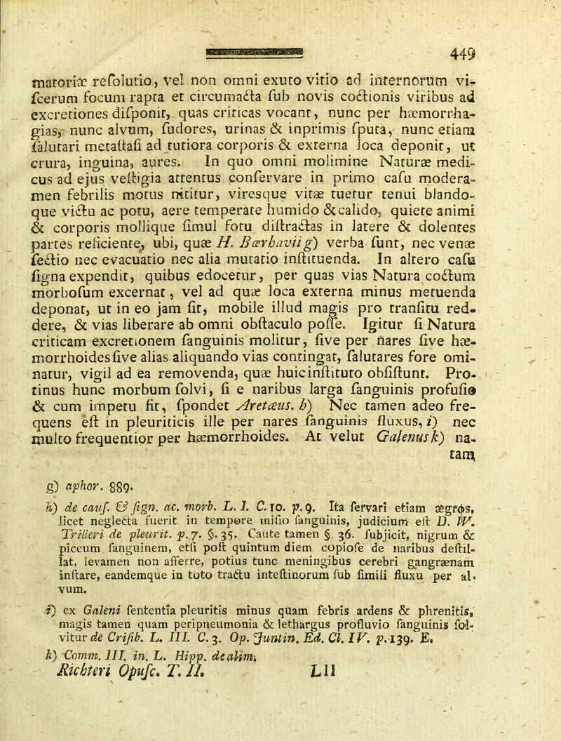 449 matoriac refolutio, ve! non omni exuto vitio ad internorum vi- fcerum focum rapta et circumara fub novis cosflionis viribus ad excretiones difponit, quas criticas vocant, nunc per htemorrha- gias, nunc alvum, fudores, urinas & inprimis fputa, nunc etiam falutari metafiafi ad tutiora corporis & externa loca deponit, ut crura, inguina, aures. In quo omni molimine Naturae medi- cus ad ejus vefiigia attentus confervare in primo cafu modera- men febrilis motus nititur, viresque vitse tuetur tenui blando- que vidfu ac potu, aere temperate humidp & calido, quiete animi & corporis mollique fimul fotu diftradtas in latere & dolentes partes reficiente, ubi, quae H, Bcerbaviig) verba funr, nec venae fedtio nec evacuatio nec alia mutatio inftituenda. In altero cafu figna expendit, quibus edocetur, per quas vias Natura codlum morbofum excernat, vel ad qua: loca externa minus metuenda deponat, ut in eo jam fit, mobile illud magis pro tranfitu red- dere, & vias liberare ab omni obftaculo polfe. Igitur fi Natura criticam excrenonem fanguinis molitur, five per nares five hae- morrhoides five alias aliquando vias contingat, falutares fore omi- natur, vigil ad ea removenda, qua: huic inflaturo obfiftunr. Pro- tinus hunc morbum folvi, fi e naribus larga fanguinis profufi® & cum impetu fit, fpondet Aretceas. h) Nec tamen adeo fre- quens eft in pleuriticis ille per nares fanguinis fluxus, i) nec multo frequeotior per haemorrhoides. At velut Galenus k) na- tam g) aphor. S89* h) de cai/f. & fign. ac. morb. L. 1. C. io. p. Q. Ita fervari etiam segf(|>s, licet negledta fuerit in tempore inifio fanguinis, judicium eit D. IV. Trilleri de pleurit. p. 7. §.35. Caute tamen § 36. fubjicit, nigrum & piceum fanguinem, etfi poll quintum diem eopiofe de naribus deftil- lat. levamen non afferre, potius tunc meningibus cerebri gangraenam inflare, eandemque in toto traftu inteftinorum fub limili fluxu per al< vum. i) ex Galeni fententia pleuritis minus quam febris ardens & phrenitis, magis tamen quam peripneumonia & lethargus profluvio fanguinis fo>l- vitur de Crifib. L. III. C. 3. Op. Juntin. Ed. Cl. IV. E. k) Comm. III. in. L. Hipp. dcalim;