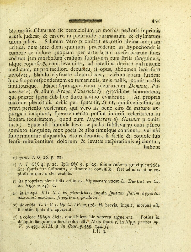 bis capitis falutarem fie perniciofum in morbis pedoris inprimis acutis judicat, & cavere in pleuritide purgantium & dyfmatum ufum jubet. Salutem vero promittit excretio alvina tanquam critica, quee ante diem quintum prsecedente in hypochondriis tumore ac dolore quopiam per arteriarum meferaicarum fines coflum jam morbofum craflum fubflavum cum Uriis fanguineis, idque copiofe & cum levamine, ad inteflina derivat inftruitque medicum, ut pro faciliori decubitu, fi opus, abdomen leni fota involvat, blando clyfmate alvum laxet, vidum etiam fiiadeat huic fcopo refpondentem ex tamarindis, uvis paflis, pomis codis fimilibusque. Habet feptuagenarium pleuriticum Dominic. Pa~ narolus r) & alium Franc. Haller iola s) graviffime laborantem, qui praeter fpem fub hoc fluxu alvino evaferunt. At propria maxime pleuritidis crifis per fputa fit, t) ut, qui fine iis fine, ia gravi periculo verfentur, qui vero iis bene cito & mature ex- purgari incipiunt, fperare merito poflint in crifi celeritatem in fanirate fecuritatem , quod cum Hippocrate u) Galenus promit- tit. x) Sputa illa humida laevia aequalia fubflava y) cum pauco admixto fanguine, mox coda & alba fimulque continua, vel ubi fupprimuntur aliquando, eito redeuntia, fi facile & copiofe fub fenfu mitefeentium dolorum & levatae refpirationis ejiciuntur, habent r) pent. I. O. 26. p. 22. s) L. I. Obf. 4. p. 22. Ipfe Obf 5. p. 25. filium refert a gravi pleuritide fine fputis fere fuifocato, delirante ac convulfo, fere ad miraculum co piofo profluvio alvi evafifle. i) ita propriam pleuritidis crifin ex Hippocrate vocat L. Duretus in Co- ae. Hipp. p.248. 2. u) is in apii. XII. S. I. in pleuriticis, inquit, /putum fiatim apparens abbreviat morbum, fi pojlerius, producit. x) decrifib. L. I. C. 5. Op.Cl.IV. p, 126. H. brevis, inquit, morbus eft, fi fiatim fputa illa apparent. y) a colore biliofa difta, quod bilem hic veteres arguerent. Potius in deliquio fanguinis a fero color eft.* Mala fputa v. in Hipp. preenot. op. V. p. 458. XIII, it in Coae. p. 558. 144./?. Lll 2