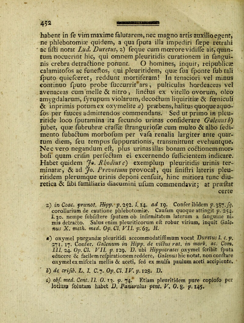 ne phlebotomiae quidem, a qua fputa illa impediri faepe retrahi ac lifti notat Lud. Duretus, z) feque cum moerore vidiffe ait, quan- tum nocuerint hic, qui omnem pleuritidis curationem in fangui- nis crebra detractione ponunt. O homines, inquir, reipublicse calamitofos ac funeftos, qui pleuritidem, quae fua fponte fub tali fputo quiefceret, reddunt mortiferam! In tenaciori vel minus continuo fputo probe fuccurrir*ars, pulticulas hordeaceas vel avenaceas cum meile & nitro , linCtus ex vitello ovorum, oleo amygdalarum, fyrupum violarum, decoCtum liquiritiae & fceniculi & inprimis potum ex oxymelite a) praebens, halitus quoque aquo- fos per fauces admitrendos commendans. Sed ut primo in pleu- ritide loco fputamina ita fecundo urinas confiderare Galenus b) jubet, quae fubrubrse crafiae ftranguriofae cum multo & albo fedi- mento fubaCtum morbofum per vafa renalia largiter ante quar- tum diem, feu tempus fuppurationis, transmittunt evehuntque. Nec vero negandum eft, plus urinasillas bonam coCtionemmors- bofi quam crifin perfeCtam ei excernendo fufficientem indicare. Habet quidem Je. Rhodius c) exemplum pleuritidis urinis ter- minatae, & ad Jo. Prevotium provocat, qui finiftri lateris pleu- ritidem plerumque urinis deponi cenfuit, hinc mitiora tunc diu- retica & libi familiaris diacumini ufum commendavit; at praeftat certe z) in Coae, preenot. Hipp.- p.i^l. l.is\. ad ig. Confer ibidem p. 387./?. corollarium de cautione phlebotomiae. Caufam quoque attingit p. 254. I.30. nempe fubfiftere fputum ob infirmitatem laterum a fanguine ni- mis detratlo. Salus enim pleuriticorum eft robur virium, inquit Gale• nus X. meth. med. Op. Cl. VII. p. 63, H. a) oxymel purgandae pleuritidi accommodatiffimum vocat Duretus l. c.p. 271. 17. Confer. Galenum in Hipp. de vilius rat. in mori. ac. Com. 111. 24. Op. Cl. VII. p. 129. D. ubi Hippocrates pxymel feribit fputa educere & facilem refpirationem reddere, Galenus hic notat, non conftare oxymel ex mifcela mellis & aceti, fed ex mulfa paulum aceti accipiente. V) de crifib. L. 1. C.7. Op. Cl. IV. p. 128* D. C) obf. med. Cent. II. 0. 13. p. 74/ Etiam pleuritidem pure copiofo per lotiura foiufcam habet D. Vanar olus pent. V. 0,8- p. 145»