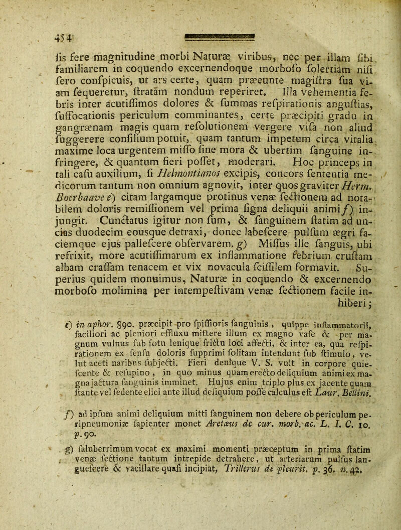 lis fere magnitudine morbi Naturae viribus, nec per illam libi familiarem in coquendo excernendoque morbofo folertiam nili fero confpicuis, ut ars certe, quam praeeunte magiltra fua vi- am fequeretur, liratam nondum reperiret, Illa vehementia fe- bris inter acutifiimos dolores & fummas refpirationis angudias, fulfocationis periculum comminantes, cerre praecipiti gradu in gangrsenam magis quam refolurionem vergere vifa non aliud fuggerere confilium potuit, quam tantum impetum circa viralia maxime loca urgentem milTo line mora & ubertim fanguine in- fringere, & quantum fieri pofiet, moderari. Hoc princeps in tali cafu auxilium, fi Helmontianos excipis, concors fententia me- dicorum tantum non omnium agnovit, inter quos graviter Herm. Boerbaave e) citam largamque protinus venae fefiionem ad nota- bilem doloris remillionem vel prima ligna deliquii animi/) in- jungit. Cun&atus igitur non lum, & fanguinem llarim ad un- cias duodecim eousque detraxi, donec labefcere pulfum aegri fa-- ciemque ejus pallefcere obfervarem. g) Mifius ille fanguis, ubi refrixit, more acutillimarum ex infiammatione febrium crudam albam eradam tenacem et vix novacula fciflilem formavit. Su- perius quidem monuimus, Naturae in coquendo & excernendo morbofo molimina per inrempedivam venae fedtionem facile in- hiberi 'y e) in aiphor. 890. praecipit pro fpiffioris fanguinis , quippe inflammatorii, faciliori ac pleniori effluxu mittere illum ex magno vafe & per ma- gnum vulnus fub fotu lenique frittu loci affefti, & inter ea, qua refpi- rationem ex fenfu doloris fupprimi folitam intendant fub llimulo, ve- lut aceti naribus fubje&i. Fieri denique V. S. vult in corpore quie- fcente & refupino , in quo minus quam erefto deliquium animi ex ma- gna jaftura fanguinis imminet. Hujus enim triplo plus ex jacente quam itante vel fedente elici ante illud deliquium polTe calculus eft Laur. Bellini. /) ad ipfum animi deliquium mitti fanguinem non debere ob periculum pe- ripneumoniae fapienter monet Arelatis de cur. morb, ac. L. I. C. 10. ^90. g) fatuberrimum vocat ex maximi momenti praeceptum in prima ftatim venae fe6tione tantum intrepide detrahere, ut arteriarum pullus lan- guefcere & vacillare quali incipiat, Tnllerus de fleurit, p, 36. n. 42.
