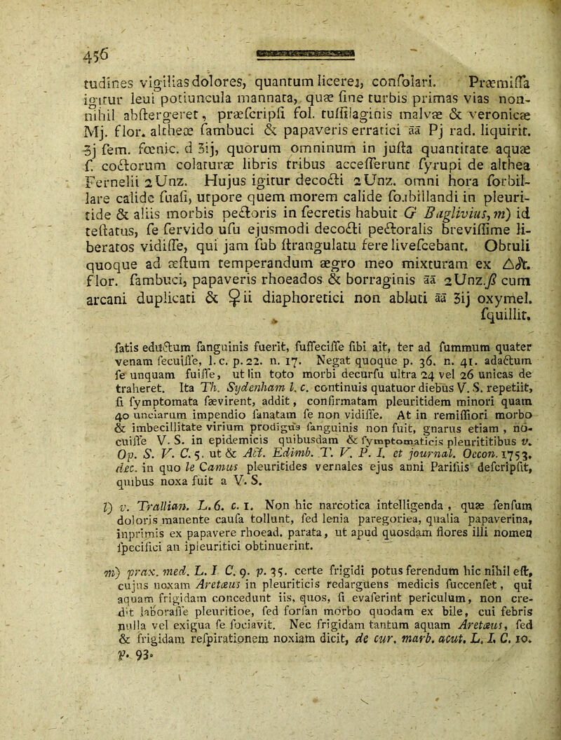 40 nidifies vigilias dolores, quantum licerej, confolari. Praemifla io'irur leui potiuncula mannara, quae fine turbis primas vias non- nihil abftergeret, praefcripfi fol. tufiiiaginis malvae & veronicae Mj. flor* althece fambuci & papaveris erratici aa Pj rad. liquirit. 3j fem. fcenic. d 3ij, quorum omninum in jufta quantitate aquae fi co&orum colaturae libris tribus acceflerunr fiyrupi de althea Fernelii lUnz, Hujus igitur deco&i 2Unz. omni hora fiorbil- iare calide fiuafi, utpore quem morem calide fio.tbiilandi in pleuri- tide & aliis morbis pe&oris in fiecretis habuit G Baglivius, m) id teftatus, fie fervido ufiu ejusmodi deco£ti peroralis brevifiime li- beratos vidifle, qui jam fiub ftrangulatu fere liveficebant. Obtuli quoque ad ccltum temperandum aegro meo mixturam ex flor, fambuci, papaveris rhoeados & borraginis aa iXJnz.Jl cum arcani duplicati & ^ii diaphoretici non abluti aa 3ij oxyniel. fquillir, fatis eductum fang n inis fuerit, fuffeciife fibi dt, ter ad fummum quater venam fecuifle, l.c. p. 22. n. 17. Negat quoque p. 36. n. 41. adaftum fe unquam fuijTe, ut lin toto morbi decurfu ultra 24 vel 26 unicas de traheret. Ita Th. Sydenham l. c. continuis quatuor diebus V. S. repetiit, fi fymptomata faevirent, addit, confirmatam pleuritidem minori quam 40 unciarum impendio fanatam fe non vidifle. At in remififiori morbo & imbecillitate virium prodigus languinis non fuit, gnarus etiam , no- cuifle V. S. in epidemicis quibusdam & fymptomaticis pleurititibus v* Qp. S. V. C. 5. ut & Ati. Edimb. T. V. P. I. et journal. Occon. 1753. dec. in quo le Canius pleuritides vernales ejus anni Pariliis defcripfit, quibus noxa fuit a V. S. V) v. Trallian. L.6. c. 1. Non hic narcotica intelligenda , quse fenfum doloris manente caufa tollunt, fed lenia paregoriea, qualia papaverina, inprimis ex papavere rhoead. parata, ut apud quosdam flores illi nomen lpecifici an ipieuritici obtinuerint. m) prax.med. L. I C. 9. p. 35. certe frigidi potus ferendum hic nihil eft, cujus noxam Aretceus in pleuriticis redarguens medicis fuccenfet, qui aquam frigidam concedunt iis. quos, fi evaferint periculum, non cre- dat laborafle pleuritioe, fed forfan morbo quodam ex bile, cui febris nulla vel exigua fe fociavit. Nec frigidam tantum aquam Aretaus, fed & frigidam refpirationem noxiam dicit, de cur. marb. acut. L, I, C. 10* f- 93°