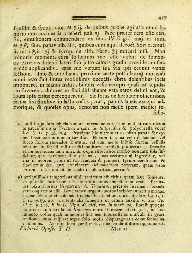 fquillif. & fyrup. viol aa 3iij, de quibus probe agitatis omni bi- horio duo cochlearia praeberi juffi. n) Nec praeter rem effie cen- fui, emulfionem commendare ex fern. IV frigid, maj. et min. aa 3i/, fern, papav. alb. 3iij, quibus cum aqua deco&ihordeiemul- fis nitriiati 3j & fyrup. de akh. Fern, fj mifceri juffi. Non minoris momenti cura follicirum me effie voluit de fomen- tis externis dolenti lateri fub jufto caloris gradu provide confer- vando applicandis , quse hic virtute fua vix ipfl cedunt venae fe£lioni. Imo & ante hanc, proxime certe poll: illam©) inoris ab omni aevo fuit lintea molliffimis deco&is ebria dolentibus locis imponere, ut blandi halitus bibulis valis recepti quafi irr tepida- rio foverent, dolores ex ftafi diftrahente vafa natos definirent, & fputa ipfa citius percoquerent. Sic fotus ex herbis emollientibus» farina lini fimilive in la£le codis parati, pannis laneis excepti ad- morique, & quoties opus, renovati non facile fpem medici fe- felle- .n) poft fcalpellum phlebotomum interne aqua acetum mei nitrum oleum & pauciffima alia Trillerus arcana hic & fpecifica & polychrefta vocat 1. c. C. II. p. 16. n. 4. Praecipue hic nitrum et ex nitro parata &oxy- mel fpecifieorum nomen tuentur. Nitrum in aqua vel rob fambuci vel fucco florum rhoeados folutum, vel cum meile infufo florum bellidis mixtum in febrili aeftu ac liti multum praefidii pollicetur. Decofta etiam hordeacea cum nitro & oxymelite in hoc morbo non raro fola fiif- ticiunt, quo pertinent illae pti fame , quas acetum vini ingreditur, vel alia in acorem prona ut rob fambuci & juniperi, fyrupi ceraforum & ribefiorum &c. quae convincere Helmontianos poterant, quam vana eorum conjettura fit de acido in pleuriticis peccante. 0) antiquifiimis temporibus nihil tentatum eft citius quam haec fomenta, ad quae ille ftatim tam acris dolorum lenfus impeflere poterat. Perfua- det ipfa auftoritas Hippocratis &c Tralliani, prius de his quam fecanda vena cogitatum efle. Bene tamen urgente morbo incipiendumcitramoram a venae left io ne efle, deinde topicis illis utendum, docet Aretaus l..c. L. I. C. 10. p. 89. 90. De tentandis fomentis ut primo auxilio v. Gal. Op. Cl.7. p. 116. B.in L. Hipp. de vici. rat. in mori. ac. Poteft quoque dolorem confolari fafcia Italorum more thoracem adftringens, ut hoc immoto coftae quafi immobiles lint nec intercoftales mufculi in gravi tenfione, dum refpirat aeger folo motu diaphragmatis & mufculorurm abdominis. At non ideo omittenda, quae caufae doloris opponuntur»
