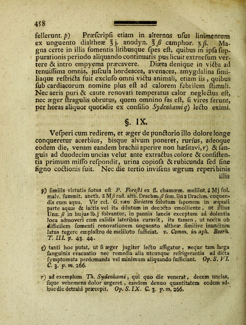 fellerunt. p) Praefcripfi etiam in alternos ufus linimentum ex unguento dialrhese 3j. anodyn. 3 fi camphor. 3 ji. Ma- gna certe in illis fomentis litibusque fpes eft, quibus in ipfafup- purationis periodo aliquando continuatis pus licuit extrorfum ver- tere & intro empyema praecavere. Diaeta denique in viftu ad tenuiftima omnia, jufcula hordeacea, avenacea, amygdalina fimi- liaque reftri&a fuit exclufo omni vi&u animali, etiam iis, quibus fub cardiacorum nomine plus eft ad calorem febrilem ftimuli. Nec aeris puri & caute renovati temperatus calor negle£tus eft, nec aeger ltragulis obrutus, quem omnino fas eft, ft vires ferunt, per horas aliquot quotidie ex conftlio Sy.denhami q) lecto eximi. §. ix. Vefperi cum redirem, et aeger de pun&orio illo dolore longe conquererur acerbius, bisque alvum poneret, rurfus, adeoque eodem die, venam eandem brachii aperire non haefttavi,r) &fan- guis ad duodecim uncias velut ante extraftus colore &confiften- tia primum miflb refpondit, urina copiofa & rubicunda fed fine ligno coitionis fuit. Nec die tertio invifens aegrum reperi binis illis p) fimilis virtutis fotas eft P. Forefti ex fl. chamoem. melilot. a Mj fol. malv. fummit. aneth. aM/rad. alth. Drachm./fem.lin2 Drachm, coquen- dis cum aqua. Vir cel. G. van Swieten folutum faponem in aequali parte aquae & laftis vel ita dilutum in decofro emolliente, ut illius Unz.J] in hujus lb.j folvantur, in pannis laneis exceptum ad dolentia loca admoveri cum calidis lateribus curavit, ita tamen , ut noftu ob difficilem fomenti renovationem unguento altheae fimilive inun£tum latus tegere emplaftro de meliloto fufficiat. v. Comm. in aph. Boerh. T. 111. p. 43. 44. 5) tanti hoc putat, ut fi aeger jugiter lefto affigatur, neque tam larga fanguinis evacuatio nec remedia alia ntcunque refrigerantia ad difta fymptomata perdomanda vel minimum aliquando fufficiant Op. S. VI. C. 3. p. m. 266. r) ad exemplum Th. Sydenhami, qui quo die venerat, decem uncias, fique vehemens dolor urgeret, eandem denuo quantitatem eodem ad« huc die detrahi praecepit, Op. S. IX. C. 3. p.m, 266.