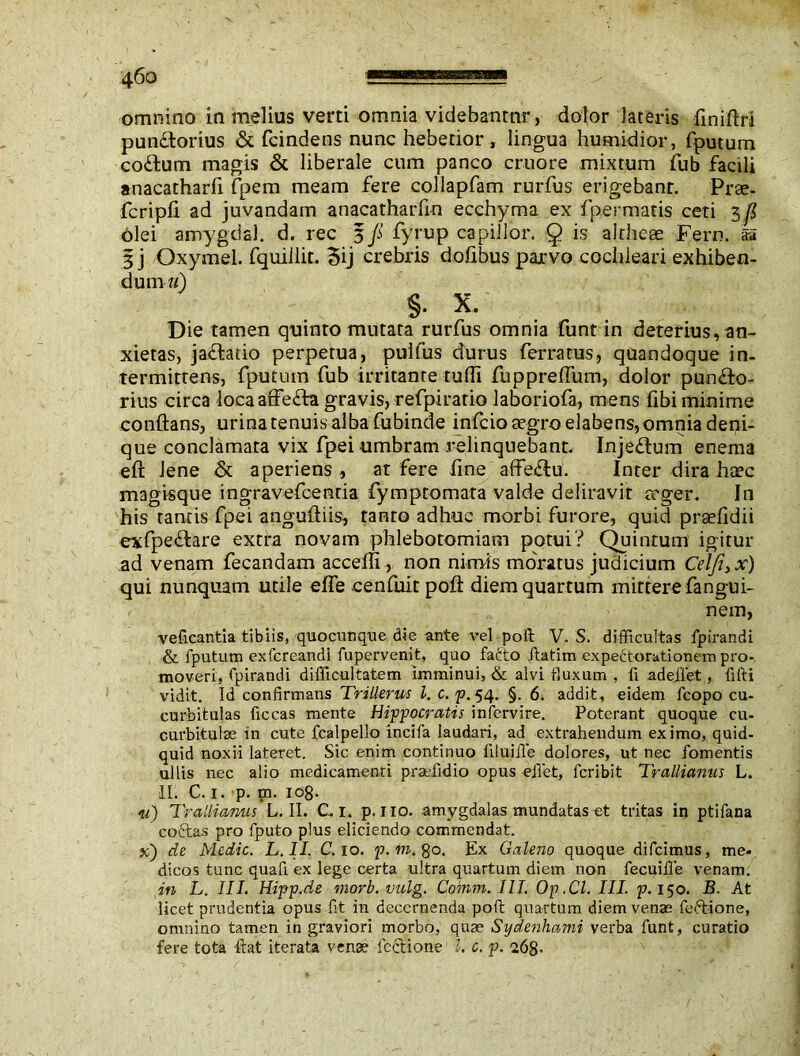 omnino in melius verti omnia videbantur, dolor lateris finiftrt punclorius & fcindens nunc hebetior , lingua humidior, fputum coitum magis & liberale cum panco cruore mixtum fub facili anacatharfi fpem meam fere collapfam rurfus erigebant. Prae- fcripft ad juvandam anacatharfin ecchyma ex fpermatis ceti 5 fi olei amygcial. d. ree 5 ji fyrup capillor. 9 is alrheae Fern, aa 3 j Oxymel. fquillit. 5ij crebris doftbus parvo cochleari exhiben- dum u) %, x. Die tamen quinto mutata rurfus omnia funt in deterius, an- xietas, jaitaiio perpetua, pulfus durus ferratus, quandoque in- termittens, fputum fub irritante tuffi fuppreflum, dolor punito- rius circa locaaffeita gravis, refpiratio Jaboriofa, mens fibi minime conflans, urina tenuis alba fubinde infeio aegro elabens,omnia deni- que conclamata vix fpei umbram relinquebant. Injeitum enema eft lene & aperiens , at fere fine affeitu. Inter dira htec magisque ingravefcenria fympromara valde deliravit ceger. In his tantis fpei anguftiis, tanto adhuc morbi furore, quid praefidii exfpeitare extta novam phlebotomiam potui? Quintum igitur ad venam fecandam accefli, non nimis moratus judicium Celfi3x) qui nunquam utile efle cenftiitpoft diem quartum mittere fangui- nem, veficantia tibiis, quocunque die ante vel poll: V. S. difficultas fpirandi & fputum exfereandi fupervenit, quo fatto itatim expettorationem pro- moveri, fpirandi difficultatem imminui, & alvi fluxum , fi adeffet, fifti vidit. Id confirmans Trillerus l. c. p.54. §. 6. addit, eidem fcopo cu- curbitulas ficcas mente Hippocratis infervire. Poterant quoque cu- curbitulae in cute fcalpello incifa laudari, ad extrahendum eximo, quid- quid noxii lateret. Sic enim continuo filuiffe dolores, ut nec fomentis ullis nec alio medicamenti praffidio opus effiet, feribit Trallianus L. II. C. 1. p. m. 108. u) Trallianus L. II. C 1. p. no. amygdalas mundatas et tritas in ptifana coctas pro fputo plus eliciendo commendat, x) de Medic. L.II. C. 10. p.m.fto. Ex Galeno quoque difeimus, me- dicos tunc quafi. ex lege certa ultra quartum diem non fecuiffe venam. in L. III. Hipp.de morb.vulg. Coinm. III. Op .Cl. III. p. 150. B. At licet prudentia opus fit in decernenda poft quartum diem venas feftione, omnino tamen in graviori morbo, quae Sydenhami verba funt, curatio fere tota flat iterata venae fcctione’ l. c. p. 268-