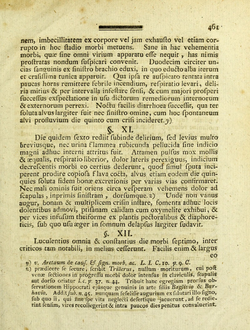 nem, imbecillitatem ex corpore vel jam exhaufio vel etiam cor- rupto in hoc ftadio morbi metuens. Sane in hac vehementia morbi, quae fine omni virium apparatu efie nequit has nimis proftratas nondum fufpicari convenit.. Duodecim circiter un- cias fanguinis ex finifiro brachio eduxi, in quo edu&oalba iterum er crafifiima tunica apparu ir,- Qua ipfa re aufpicato tentata intra paucas horas remittere febrile incendium, refipiratio levari, deli- ria mirius & per intervalla infefiare fenfi, & cum majori profperi fucceffus exfpedbatione in ufu dictorum remediorum internorum & externorum perrexi. No£tu facilis diarrhoea fuccefiir, qua ter fblura alvus largiter fuit nec finifiro omine, cum hoc fpontaneum alvi profluvium die quinto cum crifi inciderer.y) §. XL Die quidem lexto rediit fubinde delirium, led levius multo breviusque, nec urina flammea rubicunda pellucida fine indicio magni adhuc interni attritus fuit. Attamen pullus mox mollis & aequalis, refipiratio liberior, dolor lateris perexiguus, indicium d'ecrefcentrs morbi eo certius dederunt, quod fimul fputa inci- perent prodire copiofa flava co£ia, alvus etiam eodem die quin- quies loluta fidem bonae excretlonis per varias vias confirmarer» Nec mali ominis fuit oriens circa vefperam vehemens dolor ad fcapulas , inprimis finiftram y dorfumque.z) Unde non vanus augur, bonam & multiplicem crifin inftare, fomenta adhuc locis dolentibus admovi, ptifanam calidam cum oxymelire exhibui , & per vices infulum theiforme ex plantis pedtoralibus & diaphore- ticis, fub quo ufu aeger infomnum delapfus largiter fudavir» & XIL Luculentius omnia & confiantius die morbi leptimo, inter criticos tam notabili, in melius cefierunr» Facilis enim & largus eo> y) v. Aretceum de cauj. & fign. mori. ac. L. I. C. ro. f . 9. C. %) praedicere fe fecure, fcribit Trillerus, nullum ■ moriturum , cui poll: venae feftiones in progrelfu morbi dolor intenfus in claviculis, (capulis aut dorfo oriatur l.c.p: 37. n. 44» Tribuit hanc egregiam prorfus ob- fervationem Hippocrati ejusque genuinis in arte filiis Baglivio & Beer- havio. Addit fub. n. 45. nunquam fefeliffe augurium ex falatari illo figno, fub quo ii, qui fine fpe vita neglecti defertique jacuerunt, ad fe redie- rint fenlim, vires recollegerint & intra paucos dies penitus convaluerint.