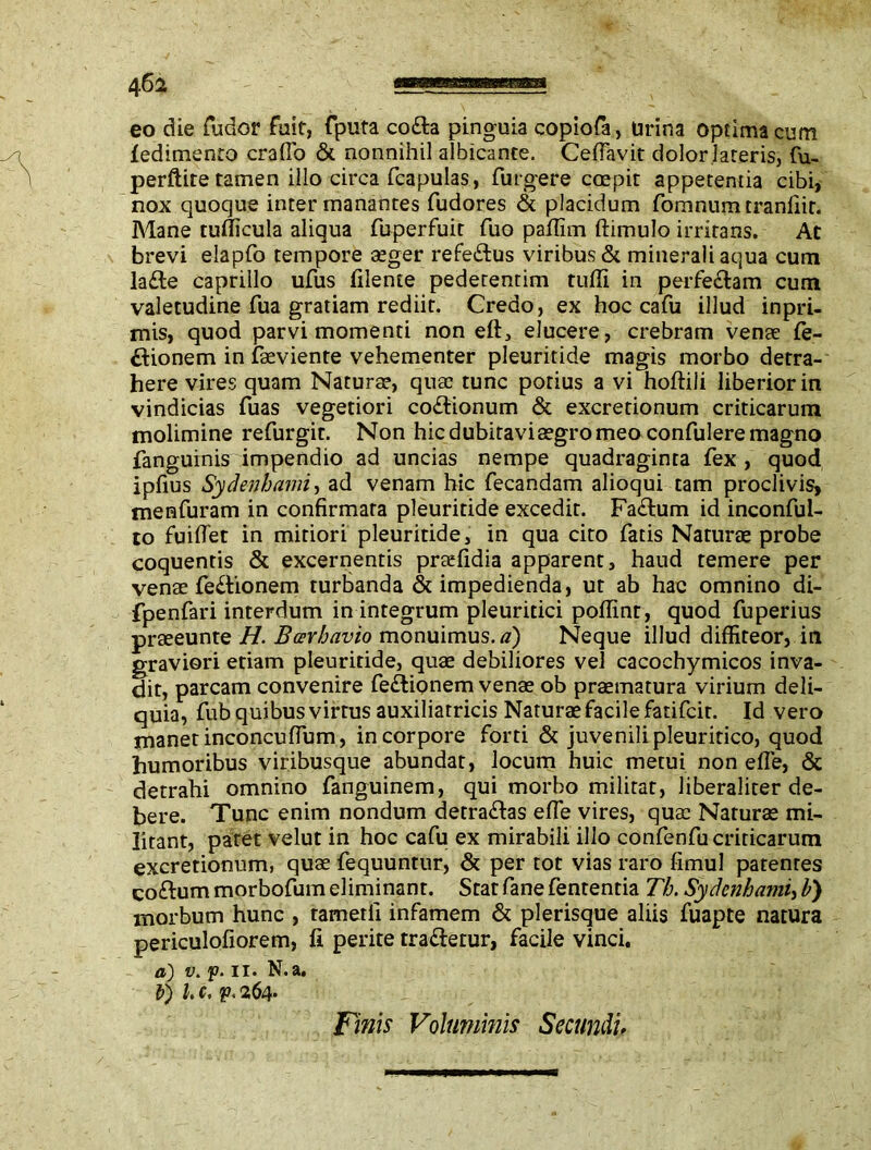 eo die fudor fuit, fputa co&a pinguia copiofa, Urina optima cum fedimento craflo & nonnihil albicante. Ceflavit dolor lateris, fu- perftite tamen illo circa fcapulas, Turgere coepit appetentia cibi, nox quoque inter manantes fudores & placidum fomnum tranfiir. Mane tufficula aliqua fuperfuit Tuo paflim ftimulo irritans. At brevi elapfo tempore aeger refeddus viribus & minerali aqua cum la£te caprillo ufus fileme pedetentim tufli in perfe&am cum valetudine Tua gratiam rediit. Credo, ex hoc cafu illud inpri- mis, quod parvi momenti non eft, elucere, crebram venae fe- ftionem in faeviente vehementer pleuritide magis morbo detra- here vires quam Naturae, quae tunc potius a vi hoftili liberior in vindicias Tuas vegetiori co£lionum & excretionum criticarum molimine refurgit. Non hic dubitavi aegro meo confulere magno fanguinis impendio ad uncias nempe quadraginta fex , quod ipfius Sydenhami, ad venam hic fecandam alioqui tam proclivis, menfuram in confirmata pleuritide excedit. Fa&um id inconful- to fuiflet in mitiori pleuritide, in qua cito fatis Naturae probe coquentis & excernentis praefidia apparent, haud temere per venae fe£tionem turbanda & impedienda, ut ab hac omnino di- fpenfari interdum in integrum pleuritici poflint, quod fuperius praeeunte H. Barhavio monuimus, d) Neque illud diffiteor, in graviori etiam pleuritide, quae debiliores vel cacochymicos inva- dit, parcam convenire fe&ionem venae ob praematura virium deli- quia, fub quibus virtus auxiliatricis Naturae facile fatifcit. Id vero manet inconcufium, in corpore forti & juvenili pleuritico, quod humoribus viribusque abundat, locum huic metui non efle, & detrahi omnino fanguinem, qui morbo militat, liberaliter de- bere. Tunc enim nondum detra&as efle vires, quae Naturae mi- litant, patet velut in hoc cafu ex mirabili illo confenfucriticarum excretionum, quae fequuntur, & per tot vias raro fimul patentes co&um morbofum eliminant. Stat fane fententia Tb. Sydenhami, b) morbum hunc , tametfi infamem & plerisque aliis fuapte natura periculofiorem, fi perite tra&erur, facile vinci. a) v. p. ii. N.a. V) l. c. p. 264- Finis Voluminis Secundi