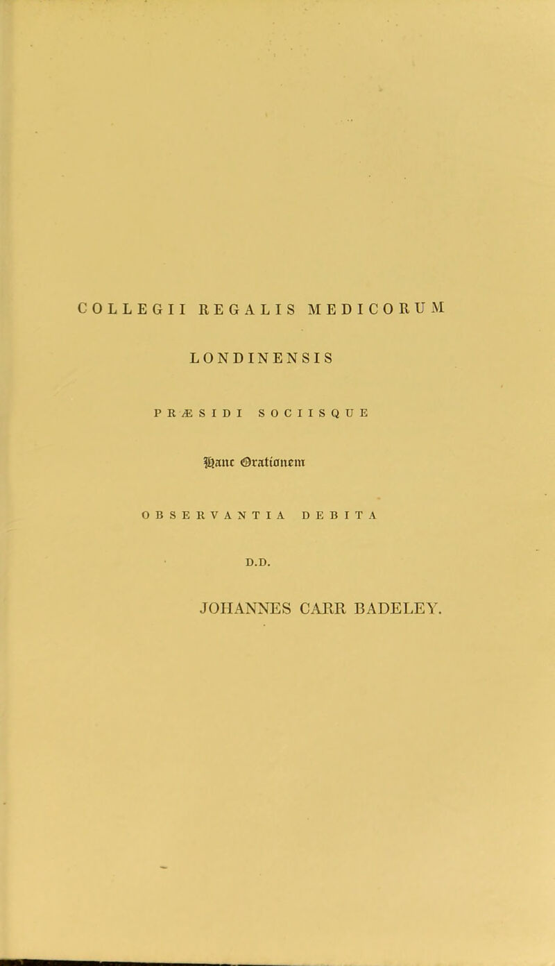 COLLEGII REGALIS MEDICORUM LONDINENSIS PR/ESIDI SOCIISQUE l^auc <@rati0nem OBSERVANTIA DEBITA D.D. JOHANNES CARR BADELEA^