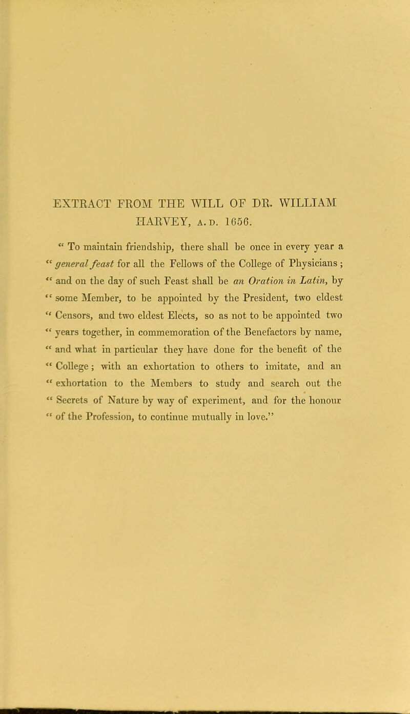 EXTRACT FROM THE WILL OF DR. WILLIAM HARVEY, A.D. 1656. “ To maintain friendship, there shall he once in every year a “ general feast for all the Fellows of the College of Physicians ; “ and on the day of such Feast shall he an Oration in Latin, hy “ some Member, to be appointed by the President, two eldest “ Censors, and two eldest Elects, so as not to be appointed two “ years together, in commemoration of the Benefactors by name, “ and what in particular they have done for the benefit of the  College; with an exhortation to others to imitate, and an “ exhortation to the Members to study and search out the “ Secrets of Nature by way of experiment, and for the honour “ of the Profession, to continue mutually in love.”