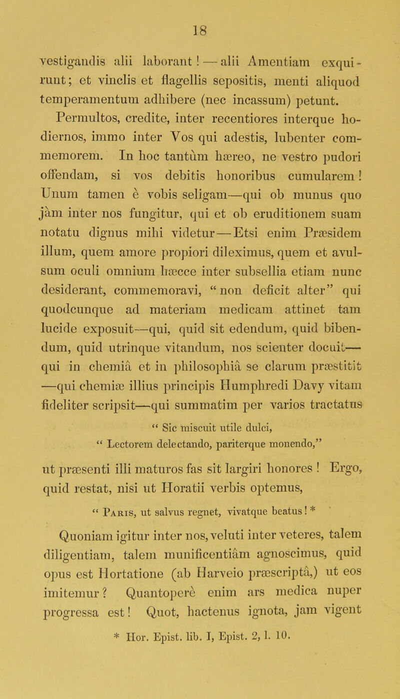 vestigaiidis alii laborant! — alii Ameiitiam exqui- runt; et vinclis et flagellis sepositis, ineiiti aliquod temperamentum adhibere (nec incassum) petunt. Perraultos, credite, inter recentiores interque ho- diernos, immo inter Vos qui adestis, lubenter com- memorem. In hoc tantum liaereo, ne vestro pudori offendam, si vos debitis honoribus cumularem! Unum tamen e vobis seligam—qui ob inunus quo jam inter nos fungitur, qui et ob eruditionem suam iiotatu dignus mihi videtur—Etsi enim Prsesidem ilium, quem amore propiori dileximus, quern et avul- sum oculi omnium liaccce inter subsellia etiam nunc desiderant, commemoravi, “ non deficit alter” qui quodcunqne ad materiam medicam attinet tarn lucide exposuit—qui, quid sit edendum, quid biben- dum, quid utrinque vitandum, nos scienter docuit— qui in cbemia et in ])hilosophia se clarum praestitit —qui chemiae illius principis Humpliredi Davy vitam fideliter scripsit—qui summatim per varies tractatus “ Sic tniscuit utile dulci, “ Lectorem delectaudo, pariterque monendo,” lit prassenti illi matures fas sit largiri honores ! Ergo, quid restat, nisi ut Horatii verbis optemus, “ Paris, ut salvus regnet, vivatque beatus! * Quoniam igitur inter nos, velnti inter veteres, talem diligentiam, talem munificentiam agnoscimus, quid opus est Hortatione (ab Harveio prEEScripta,) ut eos imitemur ? Quantopere enim ars medica nuper progressa est! Quot, hactenus ignota, jam vigent * Hor, Epist. lib. I, Epist. 2, 1. 10.