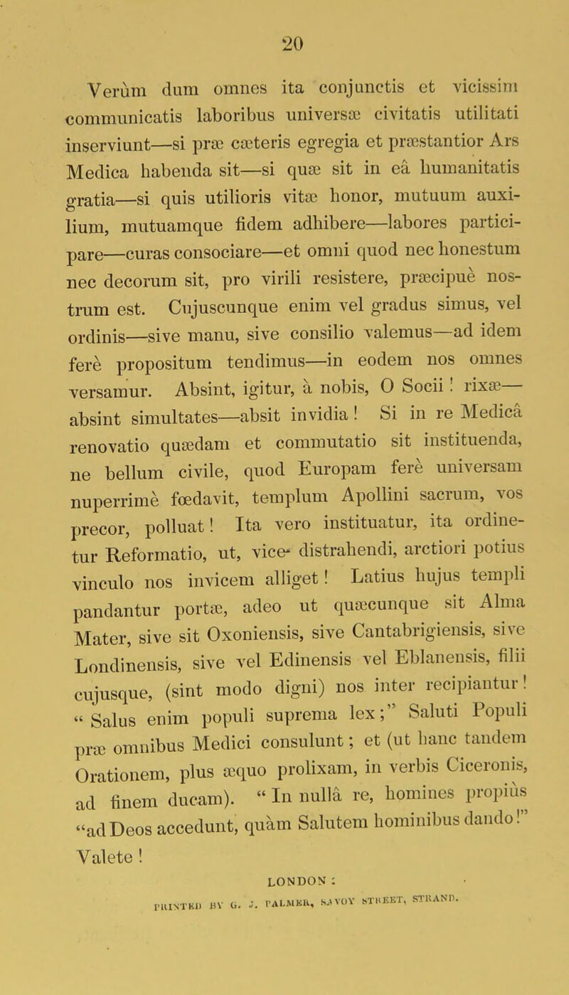 Verum dum omnes ita coiijunctis et vicissini communicatis laboribus universao civitatis utilitati inserviunt—si prae caeteris egregia et pracstantior Ars Meclica habenda sit—si quae sit in ea Iminanitatis gratia—si quis utilioris vitae honor, mutuum auxi- lium, mutuamque tidem adhibere—labores partici- pare—curas consociare—et omni quod nec honestum nec decorum sit, pro virili resistere, praecipue nos- trum est. Cujuscunque enim vel gradus simus, vel ordinis—sive manu, sive consilio valemus—ad idem fere propositum tendimus—in eodem nos omnes versamur. Absint, igitur, a nobis, 0 Socii. rixae absint simultates—absit invidia! Si in re Medica renovatio quaedam et commutatio sit instituenda, lie bellum civile, quod Europam fere universam nuperrime foedavit, templum Apollini sacrum, vos precor, polluat! Ita vero instituatur, ita ordine- tur Reformatio, ut, vice* distrahendi, arctiori potius vinculo nos invicem alliget! Latins hujus templi pandantur portae, adeo ut quaecunque sit Alma Mater, sive sit Oxoniensis, sive Cantabrigiensis, sive Londinensis, sive vel Edinensis vel Eblanensis, filii cujusque, (sint mode digni) nos inter recipiantur! “ Salus enim populi suprema lex; Saluti Populi prae omnibus Medici consulunt; et (ut hanc tandem Orationem, plus aequo prolixam, in verbis Ciceronis, ad finem ducam). “ In nulla re, homines propii'is “adDeos accedunt, quam Salutem hommibus dando! Valete ! LONDON: I'llINTKll HV Ci. J. PAI-MKH, SAVOY STHEKT, STUANP.