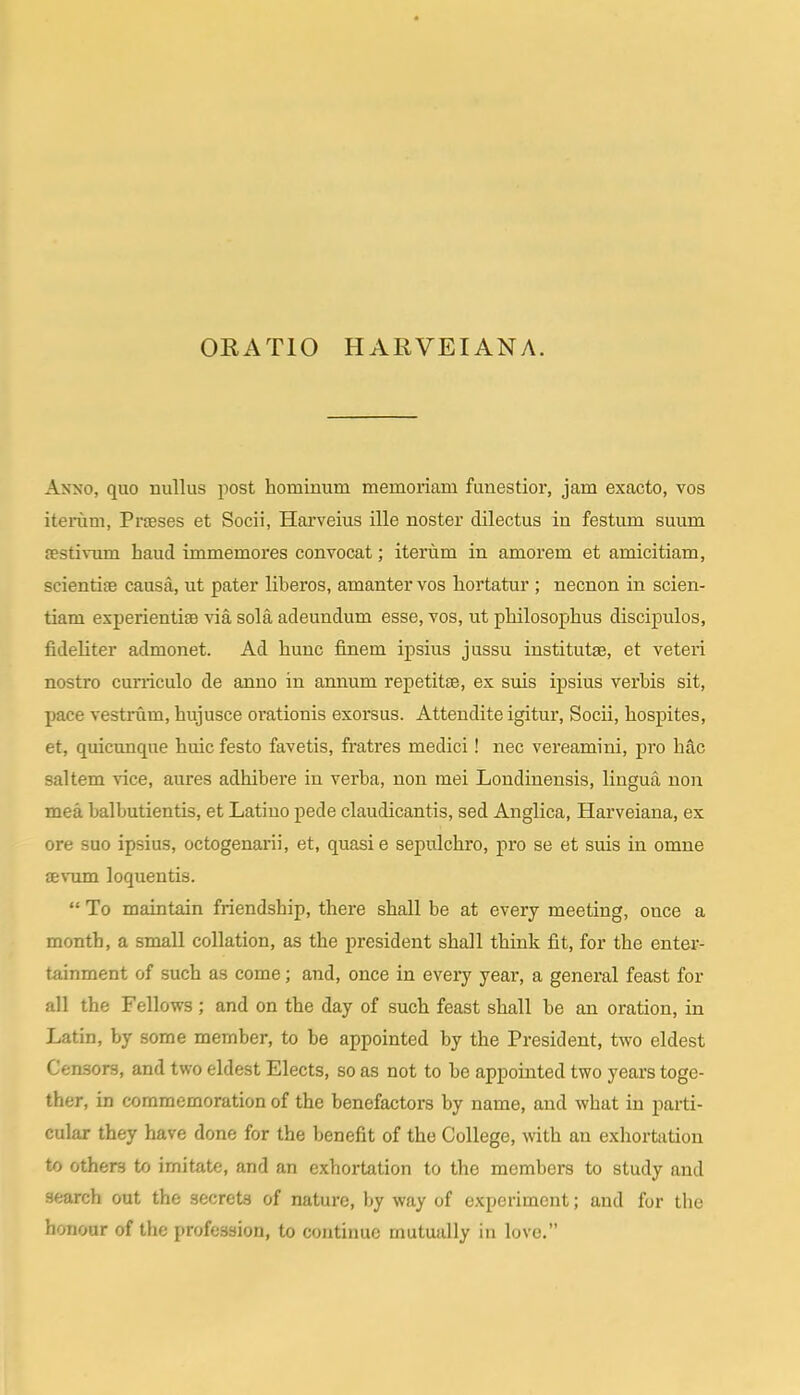 Anno, quo nullus post hominum memoriam funestior, jam exacto, vos iterum, Prteses et Socii, Harveius ille noster dilectus in festum suum festivum haud immemores convocat; iteriim in amorem et amicitiam, scientife causa, ut pater liberos, amanter vos hortatur ; necnon in scien- tiam experientiae \aa sola adeundum esse, vos, ut philosopihus discipulos, fideliter admonet. Ad hunc finem ipsius jussu institutae, et veteri nostro cun-iculo de anno in annum repetitse, ex suis ipsius verbis sit, pace vestrum, hujusce oi'ationis exorsus. Attendite igitur, Socii, hospites, et, quicunque huic festo favetis, fratres medici! nec vereamini, pro h£lc saltem vice, aures adhibere iu verba, non mei Londinensis, lingua non mea balbutientis, et Latiuo pede claudicantis, sed Anglica, Harveiana, ex ore suo ipsius, octogenarii, et, quasie sepulchro, pro se et suis in omne aevum loquentis.  To maintain friendship, there shall be at every meeting, once a month, a small collation, as the president shall think fit, for the enter- tainment of such as come; and, once in every year, a general feast for all the Fellows; and on the day of such feast shall be an oration, in Latin, by some member, to be appointed by the President, two eldest Censors, and two eldest Elects, so as not to be appointed two years toge- ther, in coramemoration of the benefactors by name, and what in parti- cular they have done for the benefit of the College, with an exhortation to others to imitate, and an exhortation to the members to study and search oat the secrets of nature, by way of experiment; and for the honoar of the profession, to continue mutually in love.